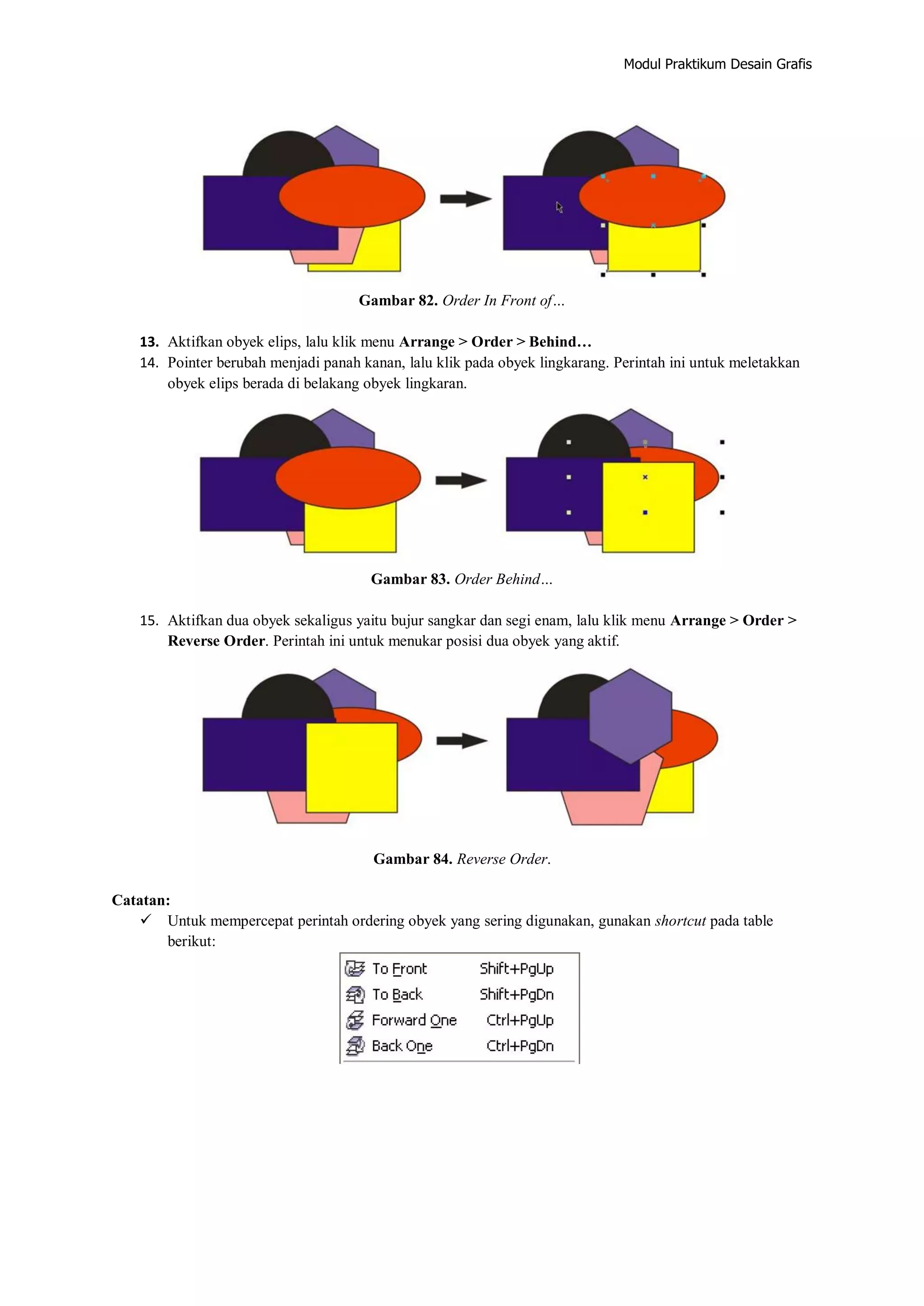 Modul Praktikum Desain Grafis
Gambar 82. Order In Front of…
13. Aktifkan obyek elips, lalu klik menu Arrange > Order > Behind…
14. Pointer berubah menjadi panah kanan, lalu klik pada obyek lingkarang. Perintah ini untuk meletakkan
obyek elips berada di belakang obyek lingkaran.
Gambar 83. Order Behind…
15. Aktifkan dua obyek sekaligus yaitu bujur sangkar dan segi enam, lalu klik menu Arrange > Order >
Reverse Order. Perintah ini untuk menukar posisi dua obyek yang aktif.
Gambar 84. Reverse Order.
Catatan:
 Untuk mempercepat perintah ordering obyek yang sering digunakan, gunakan shortcut pada table
berikut:
 
