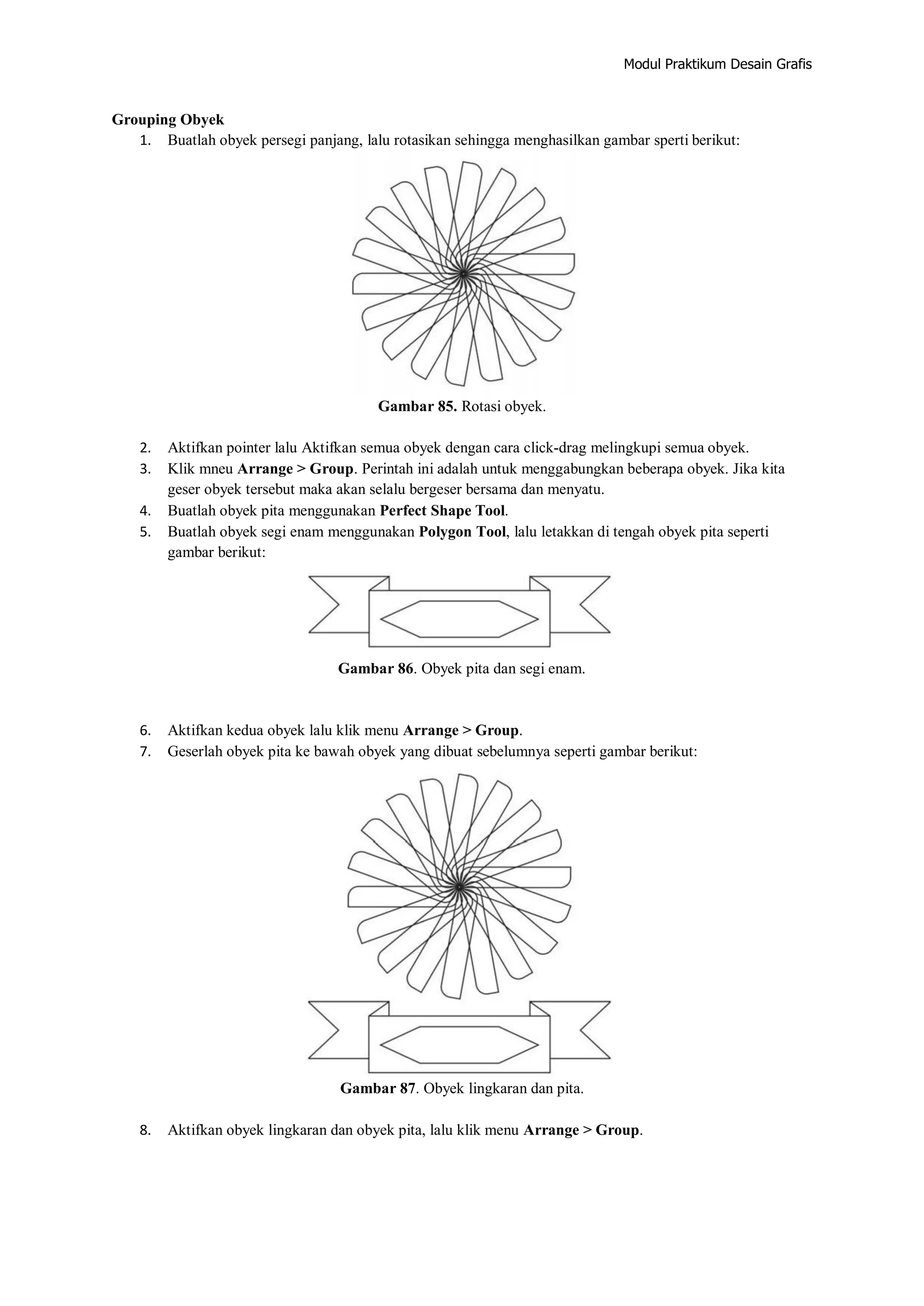 Modul Praktikum Desain Grafis
Grouping Obyek
1. Buatlah obyek persegi panjang, lalu rotasikan sehingga menghasilkan gambar sperti berikut:
Gambar 85. Rotasi obyek.
2. Aktifkan pointer lalu Aktifkan semua obyek dengan cara click‐drag melingkupi semua obyek.
3. Klik mneu Arrange > Group. Perintah ini adalah untuk menggabungkan beberapa obyek. Jika kita
geser obyek tersebut maka akan selalu bergeser bersama dan menyatu.
4. Buatlah obyek pita menggunakan Perfect Shape Tool.
5. Buatlah obyek segi enam menggunakan Polygon Tool, lalu letakkan di tengah obyek pita seperti
gambar berikut:
Gambar 86. Obyek pita dan segi enam.
6. Aktifkan kedua obyek lalu klik menu Arrange > Group.
7. Geserlah obyek pita ke bawah obyek yang dibuat sebelumnya seperti gambar berikut:
Gambar 87. Obyek lingkaran dan pita.
8. Aktifkan obyek lingkaran dan obyek pita, lalu klik menu Arrange > Group.
 