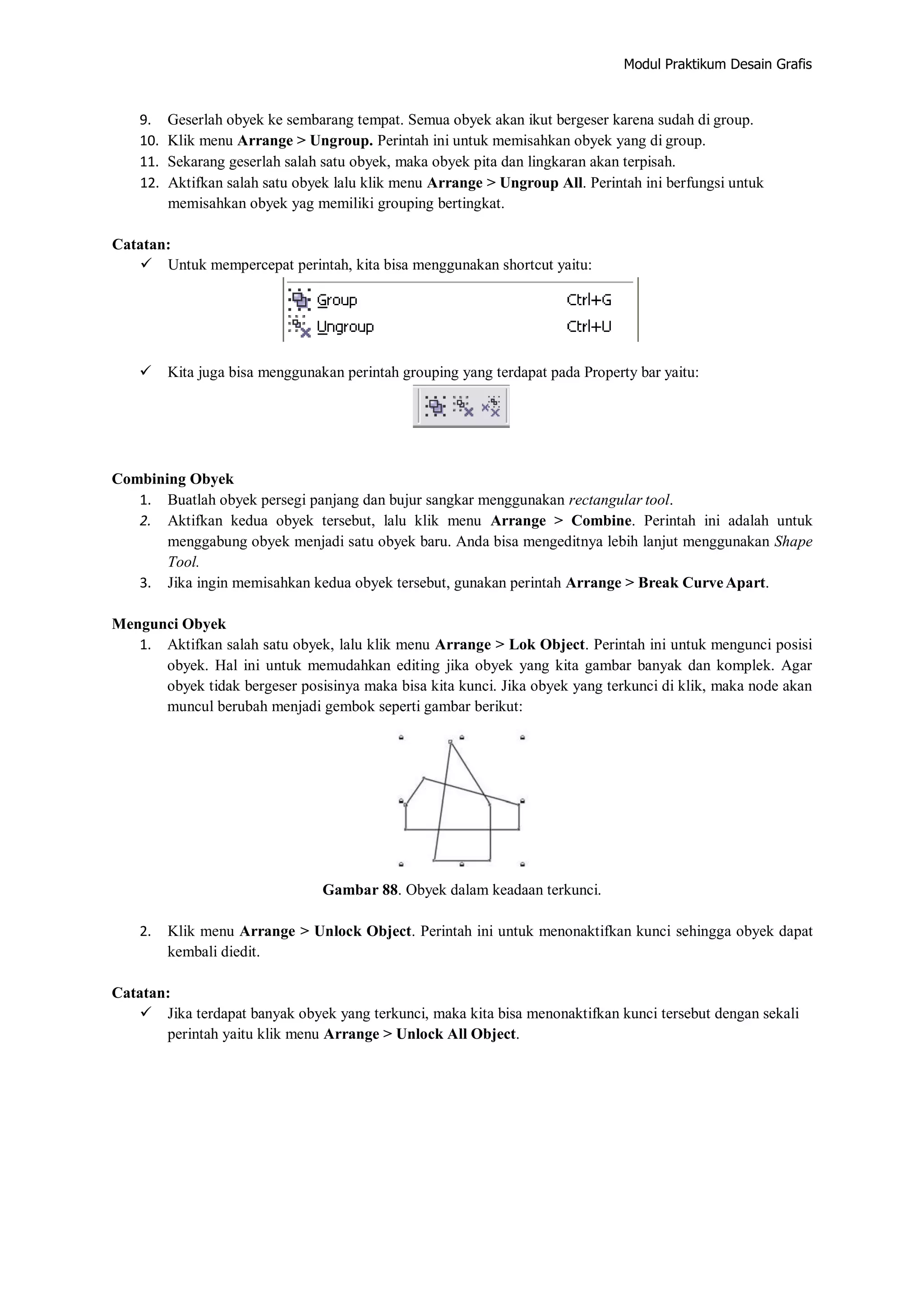 Modul Praktikum Desain Grafis
9. Geserlah obyek ke sembarang tempat. Semua obyek akan ikut bergeser karena sudah di group.
10. Klik menu Arrange > Ungroup. Perintah ini untuk memisahkan obyek yang di group.
11. Sekarang geserlah salah satu obyek, maka obyek pita dan lingkaran akan terpisah.
12. Aktifkan salah satu obyek lalu klik menu Arrange > Ungroup All. Perintah ini berfungsi untuk
memisahkan obyek yag memiliki grouping bertingkat.
Catatan:
 Untuk mempercepat perintah, kita bisa menggunakan shortcut yaitu:
 Kita juga bisa menggunakan perintah grouping yang terdapat pada Property bar yaitu:
Combining Obyek
1. Buatlah obyek persegi panjang dan bujur sangkar menggunakan rectangular tool.
2. Aktifkan kedua obyek tersebut, lalu klik menu Arrange > Combine. Perintah ini adalah untuk
menggabung obyek menjadi satu obyek baru. Anda bisa mengeditnya lebih lanjut menggunakan Shape
Tool.
3. Jika ingin memisahkan kedua obyek tersebut, gunakan perintah Arrange > Break CurveApart.
Mengunci Obyek
1. Aktifkan salah satu obyek, lalu klik menu Arrange > Lok Object. Perintah ini untuk mengunci posisi
obyek. Hal ini untuk memudahkan editing jika obyek yang kita gambar banyak dan komplek. Agar
obyek tidak bergeser posisinya maka bisa kita kunci. Jika obyek yang terkunci di klik, maka node akan
muncul berubah menjadi gembok seperti gambar berikut:
Gambar 88. Obyek dalam keadaan terkunci.
2. Klik menu Arrange > Unlock Object. Perintah ini untuk menonaktifkan kunci sehingga obyek dapat
kembali diedit.
Catatan:
 Jika terdapat banyak obyek yang terkunci, maka kita bisa menonaktifkan kunci tersebut dengan sekali
perintah yaitu klik menu Arrange > Unlock All Object.
 