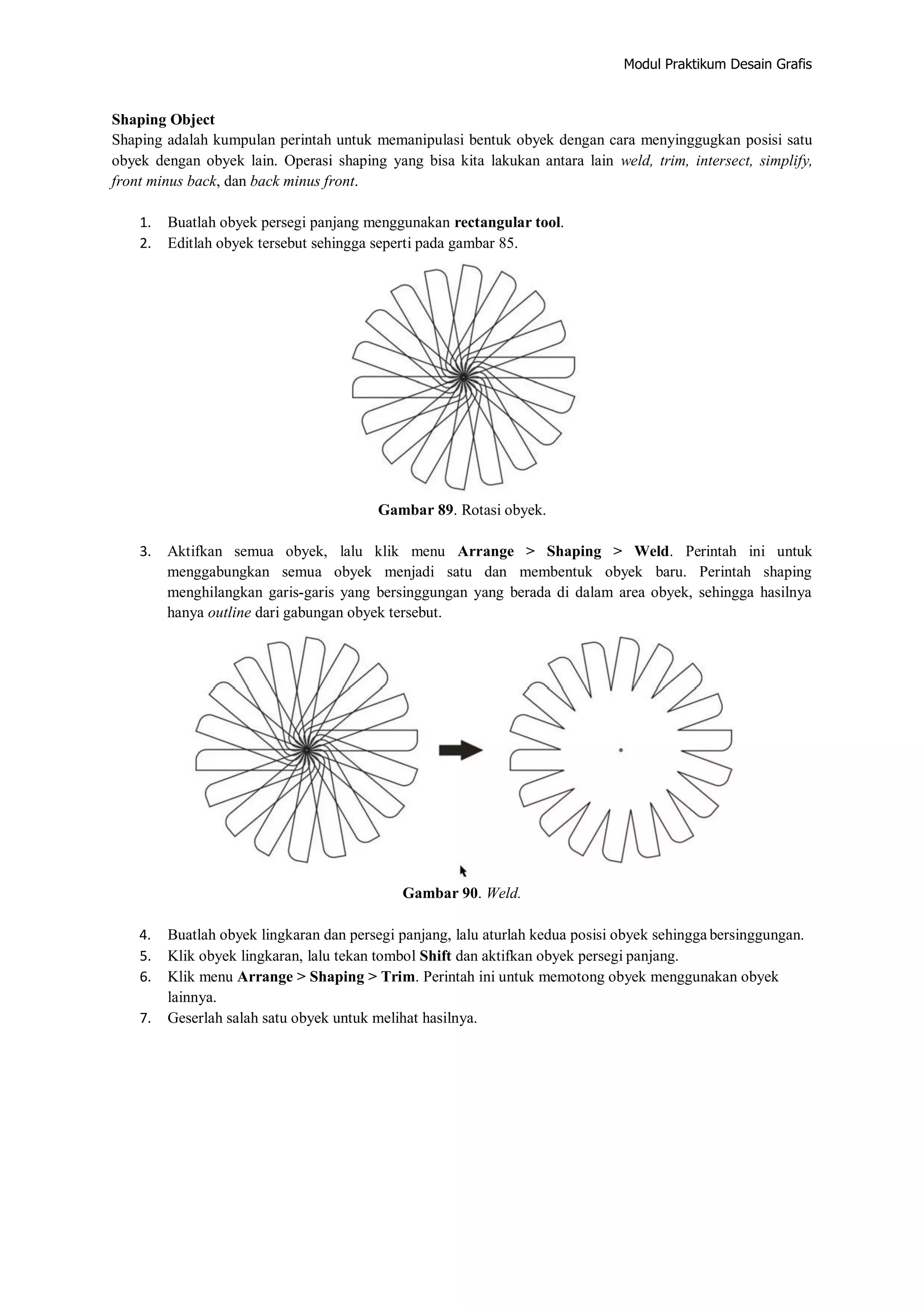 Modul Praktikum Desain Grafis
Shaping Object
Shaping adalah kumpulan perintah untuk memanipulasi bentuk obyek dengan cara menyinggugkan posisi satu
obyek dengan obyek lain. Operasi shaping yang bisa kita lakukan antara lain weld, trim, intersect, simplify,
front minus back, dan back minus front.
1. Buatlah obyek persegi panjang menggunakan rectangular tool.
2. Editlah obyek tersebut sehingga seperti pada gambar 85.
Gambar 89. Rotasi obyek.
3. Aktifkan semua obyek, lalu klik menu Arrange > Shaping > Weld. Perintah ini untuk
menggabungkan semua obyek menjadi satu dan membentuk obyek baru. Perintah shaping
menghilangkan garis‐garis yang bersinggungan yang berada di dalam area obyek, sehingga hasilnya
hanya outline dari gabungan obyek tersebut.
Gambar 90. Weld.
4. Buatlah obyek lingkaran dan persegi panjang, lalu aturlah kedua posisi obyek sehingga bersinggungan.
5. Klik obyek lingkaran, lalu tekan tombol Shift dan aktifkan obyek persegi panjang.
6. Klik menu Arrange > Shaping > Trim. Perintah ini untuk memotong obyek menggunakan obyek
lainnya.
7. Geserlah salah satu obyek untuk melihat hasilnya.
 