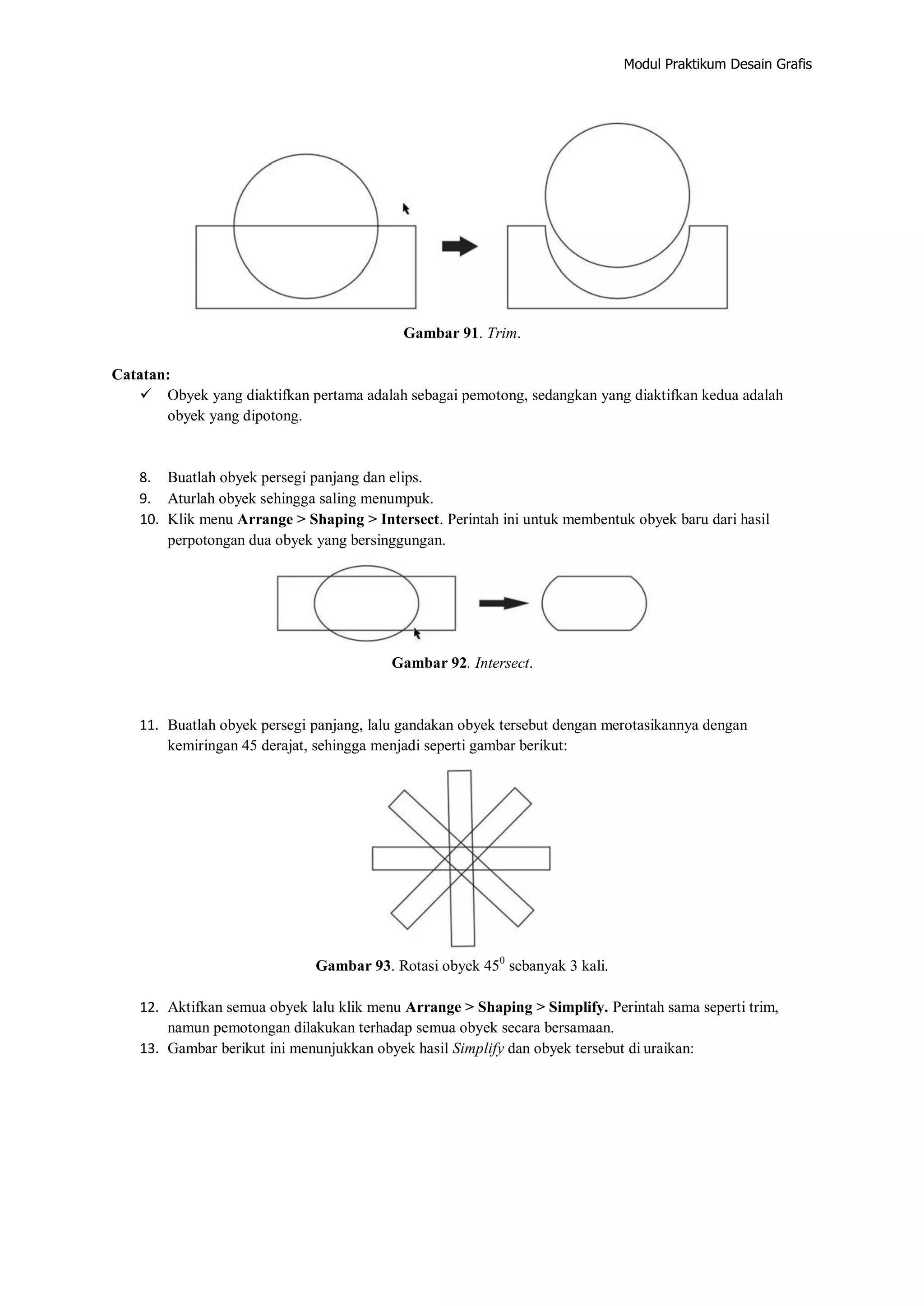 Modul Praktikum Desain Grafis
Gambar 91. Trim.
Catatan:
 Obyek yang diaktifkan pertama adalah sebagai pemotong, sedangkan yang diaktifkan kedua adalah
obyek yang dipotong.
8. Buatlah obyek persegi panjang dan elips.
9. Aturlah obyek sehingga saling menumpuk.
10. Klik menu Arrange > Shaping > Intersect. Perintah ini untuk membentuk obyek baru dari hasil
perpotongan dua obyek yang bersinggungan.
Gambar 92. Intersect.
11. Buatlah obyek persegi panjang, lalu gandakan obyek tersebut dengan merotasikannya dengan
kemiringan 45 derajat, sehingga menjadi seperti gambar berikut:
Gambar 93. Rotasi obyek 450
sebanyak 3 kali.
12. Aktifkan semua obyek lalu klik menu Arrange > Shaping > Simplify. Perintah sama seperti trim,
namun pemotongan dilakukan terhadap semua obyek secara bersamaan.
13. Gambar berikut ini menunjukkan obyek hasil Simplify dan obyek tersebut di uraikan:
 