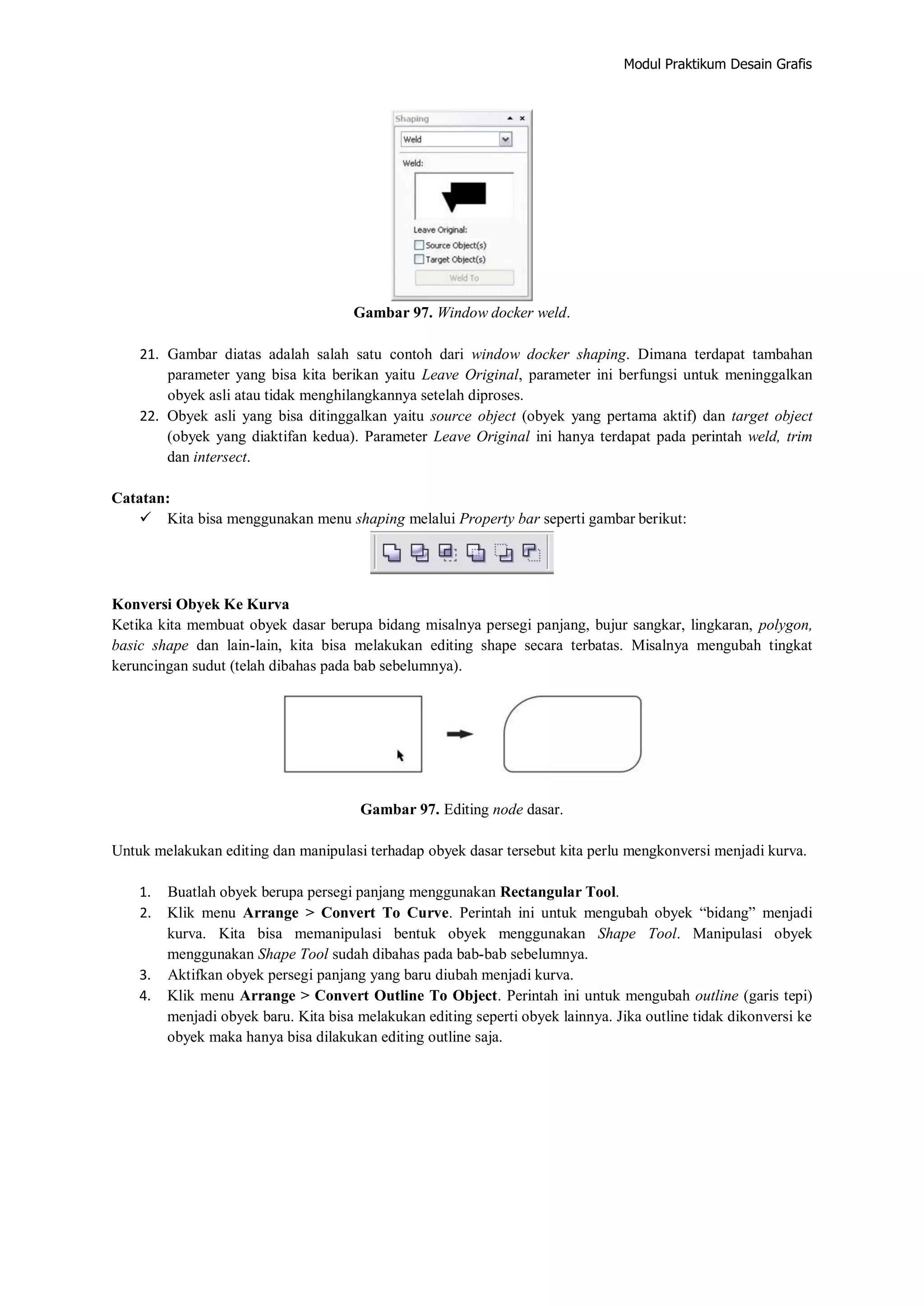Modul Praktikum Desain Grafis
Gambar 97. Window docker weld.
21. Gambar diatas adalah salah satu contoh dari window docker shaping. Dimana terdapat tambahan
parameter yang bisa kita berikan yaitu Leave Original, parameter ini berfungsi untuk meninggalkan
obyek asli atau tidak menghilangkannya setelah diproses.
22. Obyek asli yang bisa ditinggalkan yaitu source object (obyek yang pertama aktif) dan target object
(obyek yang diaktifan kedua). Parameter Leave Original ini hanya terdapat pada perintah weld, trim
dan intersect.
Catatan:
 Kita bisa menggunakan menu shaping melalui Property bar seperti gambar berikut:
Konversi Obyek Ke Kurva
Ketika kita membuat obyek dasar berupa bidang misalnya persegi panjang, bujur sangkar, lingkaran, polygon,
basic shape dan lain‐lain, kita bisa melakukan editing shape secara terbatas. Misalnya mengubah tingkat
keruncingan sudut (telah dibahas pada bab sebelumnya).
Gambar 97. Editing node dasar.
Untuk melakukan editing dan manipulasi terhadap obyek dasar tersebut kita perlu mengkonversi menjadi kurva.
1. Buatlah obyek berupa persegi panjang menggunakan Rectangular Tool.
2. Klik menu Arrange > Convert To Curve. Perintah ini untuk mengubah obyek “bidang” menjadi
kurva. Kita bisa memanipulasi bentuk obyek menggunakan Shape Tool. Manipulasi obyek
menggunakan Shape Tool sudah dibahas pada bab‐bab sebelumnya.
3. Aktifkan obyek persegi panjang yang baru diubah menjadi kurva.
4. Klik menu Arrange > Convert Outline To Object. Perintah ini untuk mengubah outline (garis tepi)
menjadi obyek baru. Kita bisa melakukan editing seperti obyek lainnya. Jika outline tidak dikonversi ke
obyek maka hanya bisa dilakukan editing outline saja.
 