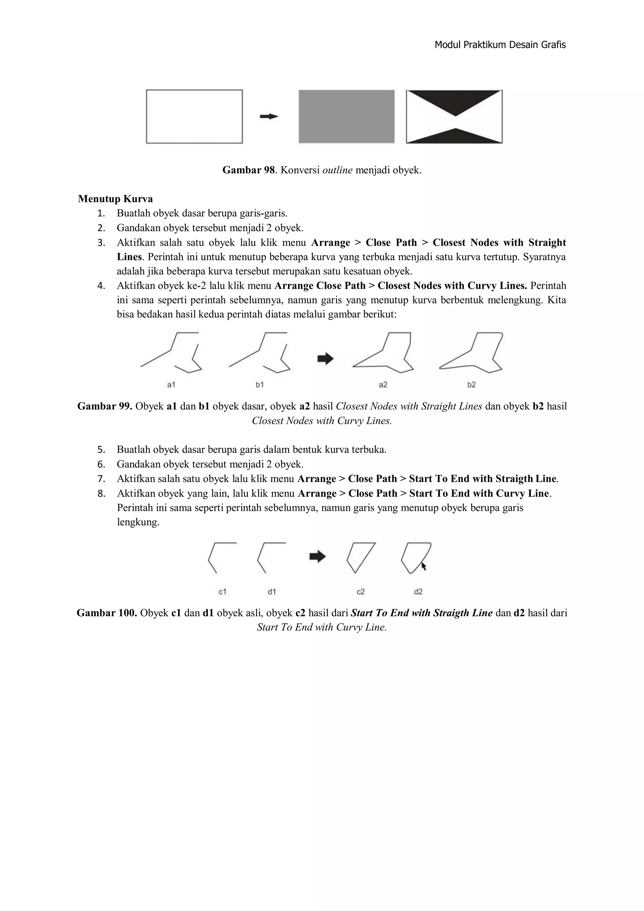 Modul Praktikum Desain Grafis
Gambar 98. Konversi outline menjadi obyek.
Menutup Kurva
1. Buatlah obyek dasar berupa garis‐garis.
2. Gandakan obyek tersebut menjadi 2 obyek.
3. Aktifkan salah satu obyek lalu klik menu Arrange > Close Path > Closest Nodes with Straight
Lines. Perintah ini untuk menutup beberapa kurva yang terbuka menjadi satu kurva tertutup. Syaratnya
adalah jika beberapa kurva tersebut merupakan satu kesatuan obyek.
4. Aktifkan obyek ke‐2 lalu klik menu Arrange Close Path > Closest Nodes with Curvy Lines. Perintah
ini sama seperti perintah sebelumnya, namun garis yang menutup kurva berbentuk melengkung. Kita
bisa bedakan hasil kedua perintah diatas melalui gambar berikut:
Gambar 99. Obyek a1 dan b1 obyek dasar, obyek a2 hasil Closest Nodes with Straight Lines dan obyek b2 hasil
Closest Nodes with Curvy Lines.
5. Buatlah obyek dasar berupa garis dalam bentuk kurva terbuka.
6. Gandakan obyek tersebut menjadi 2 obyek.
7. Aktifkan salah satu obyek lalu klik menu Arrange > Close Path > Start To End with Straigth Line.
8. Aktifkan obyek yang lain, lalu klik menu Arrange > Close Path > Start To End with Curvy Line.
Perintah ini sama seperti perintah sebelumnya, namun garis yang menutup obyek berupa garis
lengkung.
Gambar 100. Obyek c1 dan d1 obyek asli, obyek c2 hasil dari Start To End with Straigth Line dan d2 hasil dari
Start To End with Curvy Line.
 