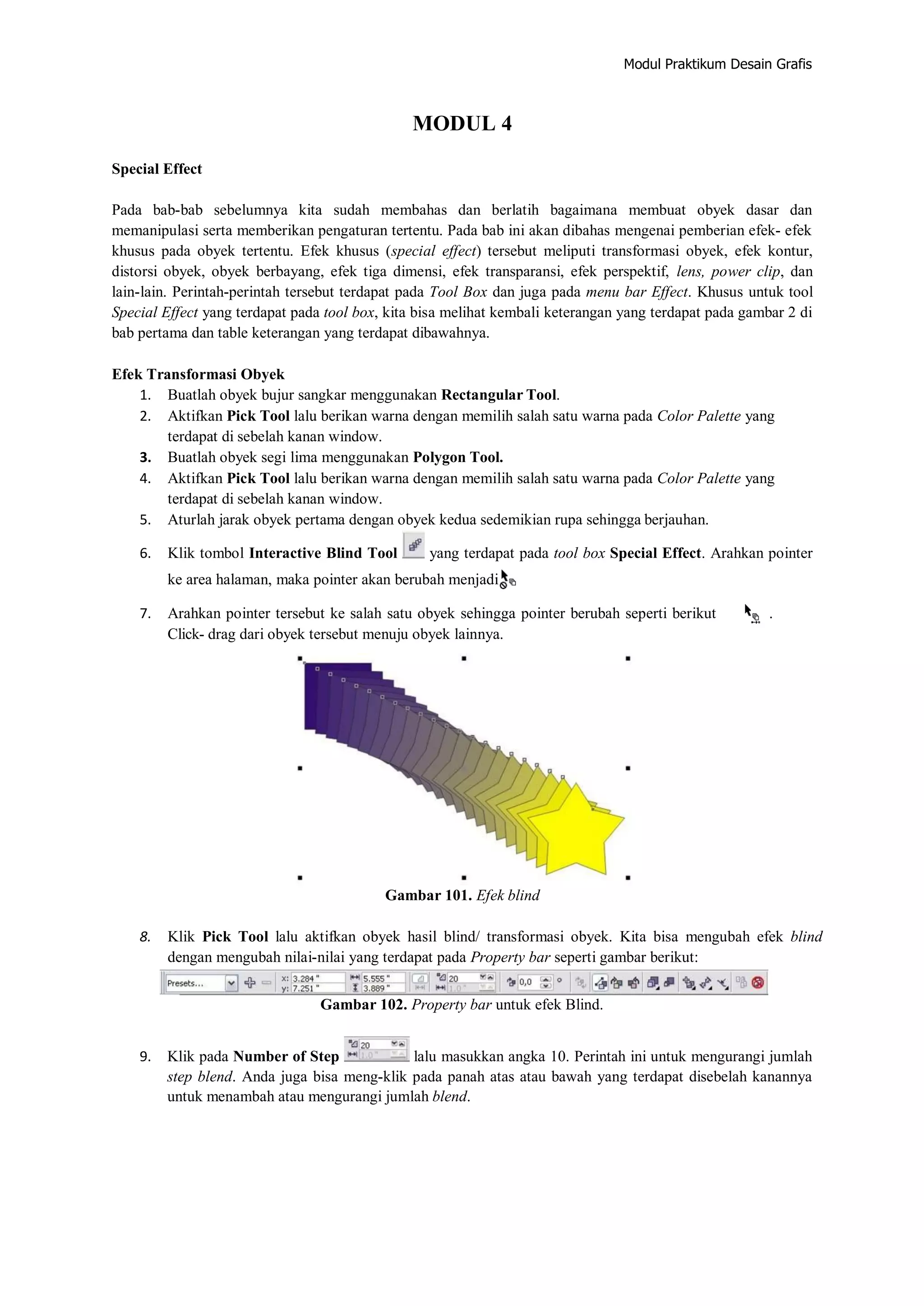 Modul Praktikum Desain Grafis
MODUL 4
Special Effect
Pada bab‐bab sebelumnya kita sudah membahas dan berlatih bagaimana membuat obyek dasar dan
memanipulasi serta memberikan pengaturan tertentu. Pada bab ini akan dibahas mengenai pemberian efek‐ efek
khusus pada obyek tertentu. Efek khusus (special effect) tersebut meliputi transformasi obyek, efek kontur,
distorsi obyek, obyek berbayang, efek tiga dimensi, efek transparansi, efek perspektif, lens, power clip, dan
lain‐lain. Perintah‐perintah tersebut terdapat pada Tool Box dan juga pada menu bar Effect. Khusus untuk tool
Special Effect yang terdapat pada tool box, kita bisa melihat kembali keterangan yang terdapat pada gambar 2 di
bab pertama dan table keterangan yang terdapat dibawahnya.
Efek Transformasi Obyek
1. Buatlah obyek bujur sangkar menggunakan Rectangular Tool.
2. Aktifkan Pick Tool lalu berikan warna dengan memilih salah satu warna pada Color Palette yang
terdapat di sebelah kanan window.
3. Buatlah obyek segi lima menggunakan Polygon Tool.
4. Aktifkan Pick Tool lalu berikan warna dengan memilih salah satu warna pada Color Palette yang
terdapat di sebelah kanan window.
5. Aturlah jarak obyek pertama dengan obyek kedua sedemikian rupa sehingga berjauhan.
6. Klik tombol Interactive Blind Tool yang terdapat pada tool box Special Effect. Arahkan pointer
ke area halaman, maka pointer akan berubah menjadi
7. Arahkan pointer tersebut ke salah satu obyek sehingga pointer berubah seperti berikut .
Click‐ drag dari obyek tersebut menuju obyek lainnya.
Gambar 101. Efek blind
8. Klik Pick Tool lalu aktifkan obyek hasil blind/ transformasi obyek. Kita bisa mengubah efek blind
dengan mengubah nilai‐nilai yang terdapat pada Property bar seperti gambar berikut:
Gambar 102. Property bar untuk efek Blind.
9. Klik pada Number of Step lalu masukkan angka 10. Perintah ini untuk mengurangi jumlah
step blend. Anda juga bisa meng‐klik pada panah atas atau bawah yang terdapat disebelah kanannya
untuk menambah atau mengurangi jumlah blend.
 