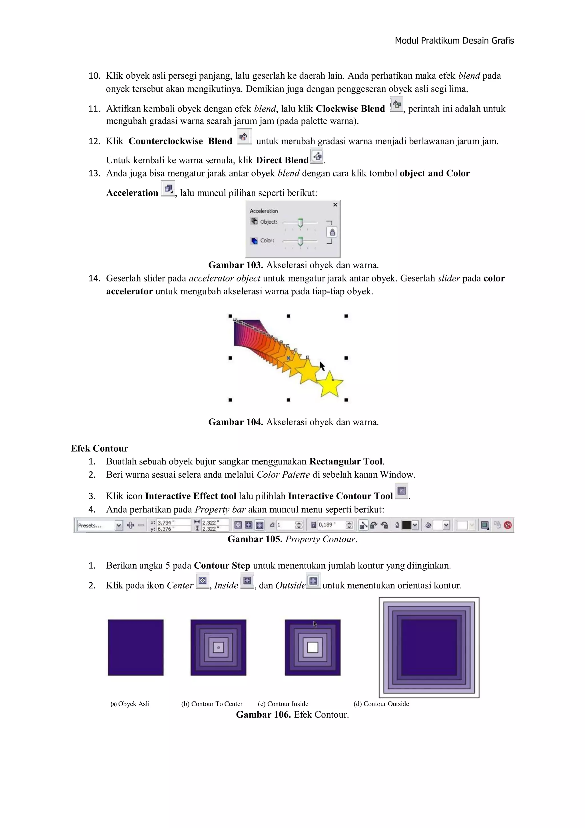 Modul Praktikum Desain Grafis
10. Klik obyek asli persegi panjang, lalu geserlah ke daerah lain. Anda perhatikan maka efek blend pada
onyek tersebut akan mengikutinya. Demikian juga dengan penggeseran obyek asli segi lima.
11. Aktifkan kembali obyek dengan efek blend, lalu klik Clockwise Blend , perintah ini adalah untuk
mengubah gradasi warna searah jarum jam (pada palette warna).
12. Klik Counterclockwise Blend untuk merubah gradasi warna menjadi berlawanan jarum jam.
Untuk kembali ke warna semula, klik Direct Blend .
13. Anda juga bisa mengatur jarak antar obyek blend dengan cara klik tombol object and Color
Acceleration , lalu muncul pilihan seperti berikut:
Gambar 103. Akselerasi obyek dan warna.
14. Geserlah slider pada accelerator object untuk mengatur jarak antar obyek. Geserlah slider pada color
accelerator untuk mengubah akselerasi warna pada tiap‐tiap obyek.
Gambar 104. Akselerasi obyek dan warna.
Efek Contour
1. Buatlah sebuah obyek bujur sangkar menggunakan Rectangular Tool.
2. Beri warna sesuai selera anda melalui Color Palette di sebelah kanan Window.
3. Klik icon Interactive Effect tool lalu pilihlah Interactive Contour Tool .
4. Anda perhatikan pada Property bar akan muncul menu seperti berikut:
Gambar 105. Property Contour.
1. Berikan angka 5 pada Contour Step untuk menentukan jumlah kontur yang diinginkan.
2. Klik pada ikon Center , Inside , dan Outside untuk menentukan orientasi kontur.
(a) Obyek Asli (b) Contour To Center (c) Contour Inside (d) Contour Outside
Gambar 106. Efek Contour.
 
