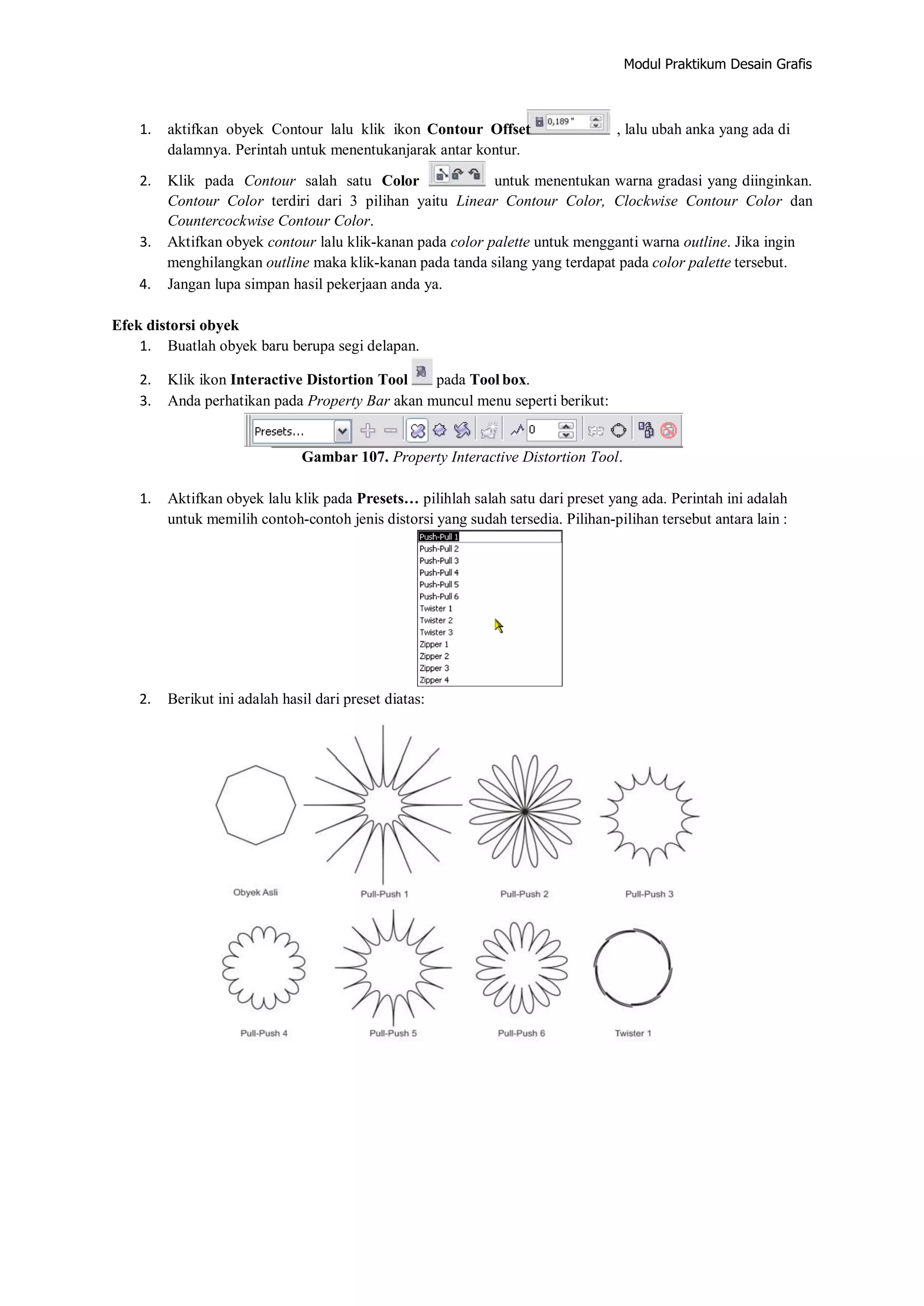 Modul Praktikum Desain Grafis
1. aktifkan obyek Contour lalu klik ikon Contour Offset , lalu ubah anka yang ada di
dalamnya. Perintah untuk menentukanjarak antar kontur.
2. Klik pada Contour salah satu Color untuk menentukan warna gradasi yang diinginkan.
Contour Color terdiri dari 3 pilihan yaitu Linear Contour Color, Clockwise Contour Color dan
Countercockwise Contour Color.
3. Aktifkan obyek contour lalu klik‐kanan pada color palette untuk mengganti warna outline. Jika ingin
menghilangkan outline maka klik‐kanan pada tanda silang yang terdapat pada color palette tersebut.
4. Jangan lupa simpan hasil pekerjaan anda ya.
Efek distorsi obyek
1. Buatlah obyek baru berupa segi delapan.
2. Klik ikon Interactive Distortion Tool pada Tool box.
3. Anda perhatikan pada Property Bar akan muncul menu seperti berikut:
Gambar 107. Property Interactive Distortion Tool.
1. Aktifkan obyek lalu klik pada Presets… pilihlah salah satu dari preset yang ada. Perintah ini adalah
untuk memilih contoh‐contoh jenis distorsi yang sudah tersedia. Pilihan‐pilihan tersebut antara lain :
2. Berikut ini adalah hasil dari preset diatas:
 