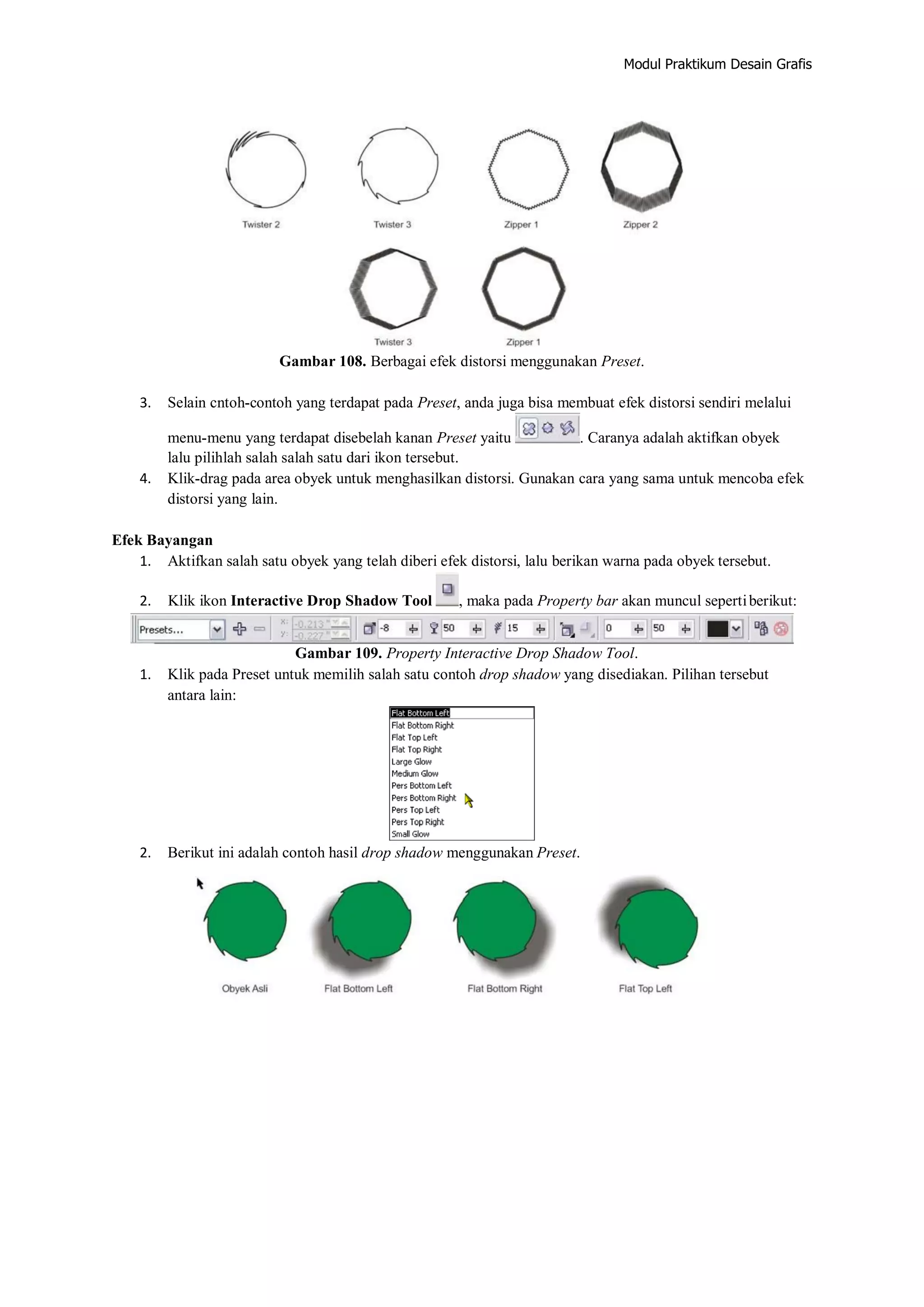 Modul Praktikum Desain Grafis
Gambar 108. Berbagai efek distorsi menggunakan Preset.
3. Selain cntoh‐contoh yang terdapat pada Preset, anda juga bisa membuat efek distorsi sendiri melalui
menu‐menu yang terdapat disebelah kanan Preset yaitu . Caranya adalah aktifkan obyek
lalu pilihlah salah salah satu dari ikon tersebut.
4. Klik‐drag pada area obyek untuk menghasilkan distorsi. Gunakan cara yang sama untuk mencoba efek
distorsi yang lain.
Efek Bayangan
1. Aktifkan salah satu obyek yang telah diberi efek distorsi, lalu berikan warna pada obyek tersebut.
2. Klik ikon Interactive Drop Shadow Tool , maka pada Property bar akan muncul sepertiberikut:
Gambar 109. Property Interactive Drop Shadow Tool.
1. Klik pada Preset untuk memilih salah satu contoh drop shadow yang disediakan. Pilihan tersebut
antara lain:
2. Berikut ini adalah contoh hasil drop shadow menggunakan Preset.
 