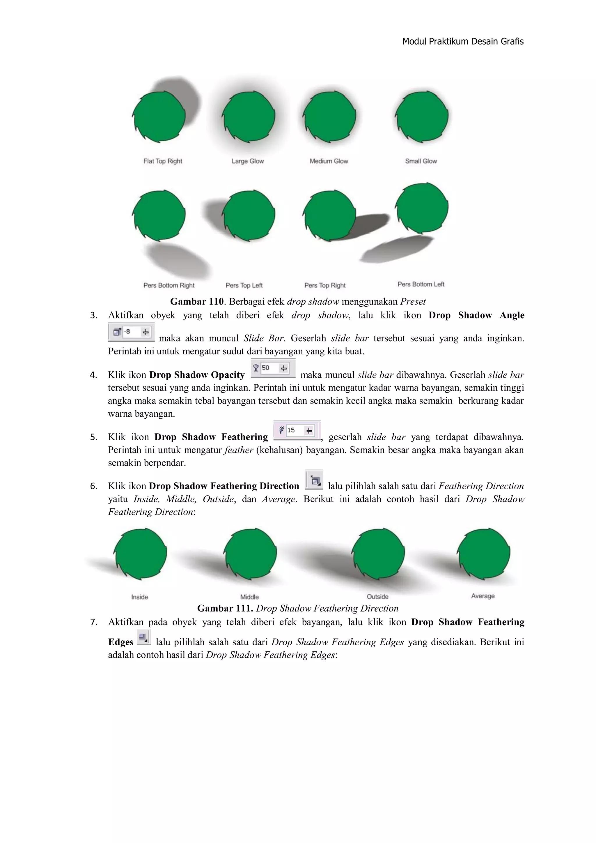Modul Praktikum Desain Grafis
Gambar 110. Berbagai efek drop shadow menggunakan Preset
3. Aktifkan obyek yang telah diberi efek drop shadow, lalu klik ikon Drop Shadow Angle
maka akan muncul Slide Bar. Geserlah slide bar tersebut sesuai yang anda inginkan.
Perintah ini untuk mengatur sudut dari bayangan yang kita buat.
4. Klik ikon Drop Shadow Opacity maka muncul slide bar dibawahnya. Geserlah slide bar
tersebut sesuai yang anda inginkan. Perintah ini untuk mengatur kadar warna bayangan, semakin tinggi
angka maka semakin tebal bayangan tersebut dan semakin kecil angka maka semakin berkurang kadar
warna bayangan.
5. Klik ikon Drop Shadow Feathering , geserlah slide bar yang terdapat dibawahnya.
Perintah ini untuk mengatur feather (kehalusan) bayangan. Semakin besar angka maka bayangan akan
semakin berpendar.
6. Klik ikon Drop Shadow Feathering Direction lalu pilihlah salah satu dari Feathering Direction
yaitu Inside, Middle, Outside, dan Average. Berikut ini adalah contoh hasil dari Drop Shadow
Feathering Direction:
Gambar 111. Drop Shadow Feathering Direction
7. Aktifkan pada obyek yang telah diberi efek bayangan, lalu klik ikon Drop Shadow Feathering
Edges lalu pilihlah salah satu dari Drop Shadow Feathering Edges yang disediakan. Berikut ini
adalah contoh hasil dari Drop Shadow Feathering Edges:
 
