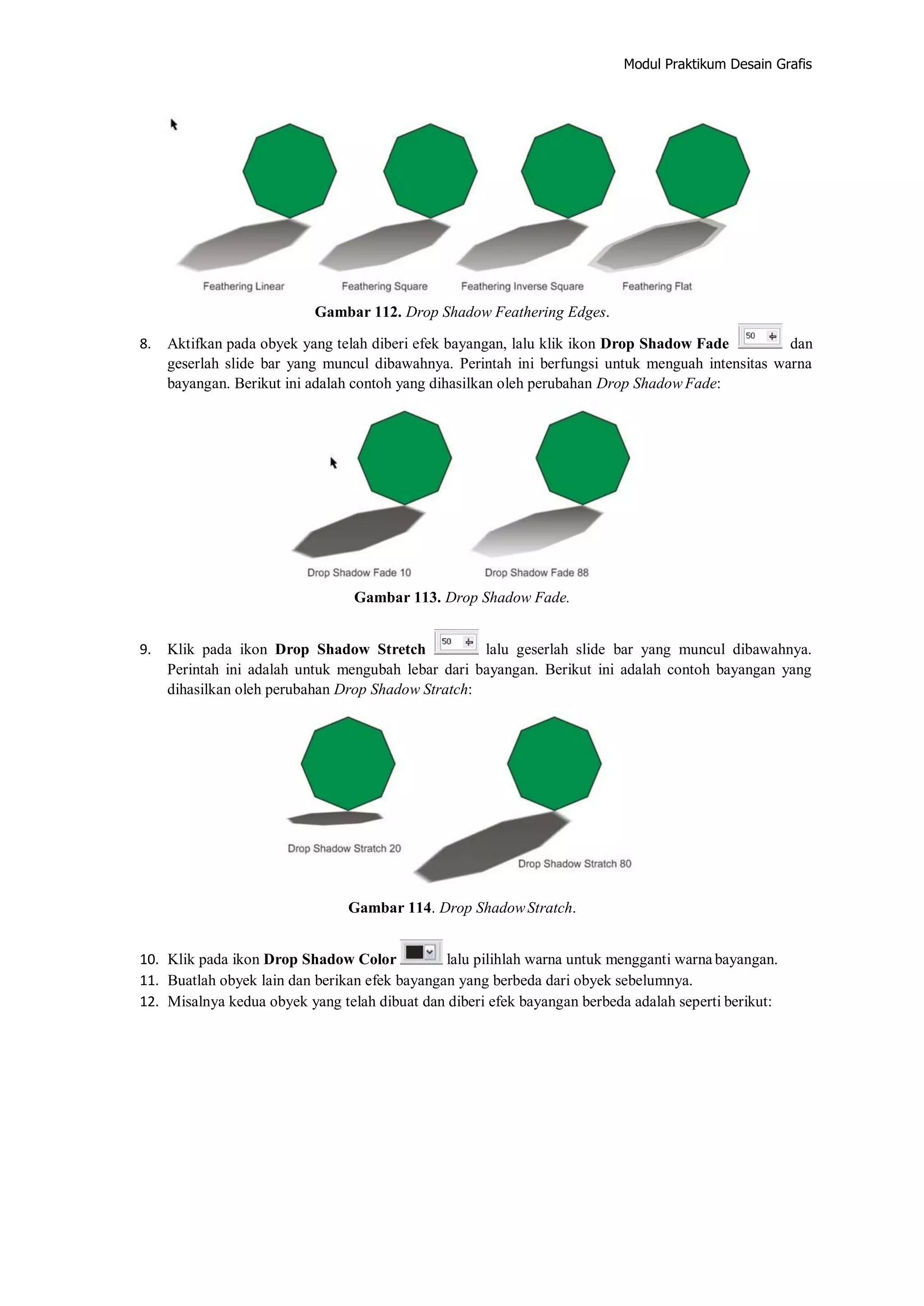 Modul Praktikum Desain Grafis
Gambar 112. Drop Shadow Feathering Edges.
8. Aktifkan pada obyek yang telah diberi efek bayangan, lalu klik ikon Drop Shadow Fade dan
geserlah slide bar yang muncul dibawahnya. Perintah ini berfungsi untuk menguah intensitas warna
bayangan. Berikut ini adalah contoh yang dihasilkan oleh perubahan Drop Shadow Fade:
Gambar 113. Drop Shadow Fade.
9. Klik pada ikon Drop Shadow Stretch lalu geserlah slide bar yang muncul dibawahnya.
Perintah ini adalah untuk mengubah lebar dari bayangan. Berikut ini adalah contoh bayangan yang
dihasilkan oleh perubahan Drop Shadow Stratch:
Gambar 114. Drop ShadowStratch.
10. Klik pada ikon Drop Shadow Color lalu pilihlah warna untuk mengganti warna bayangan.
11. Buatlah obyek lain dan berikan efek bayangan yang berbeda dari obyek sebelumnya.
12. Misalnya kedua obyek yang telah dibuat dan diberi efek bayangan berbeda adalah seperti berikut:
 