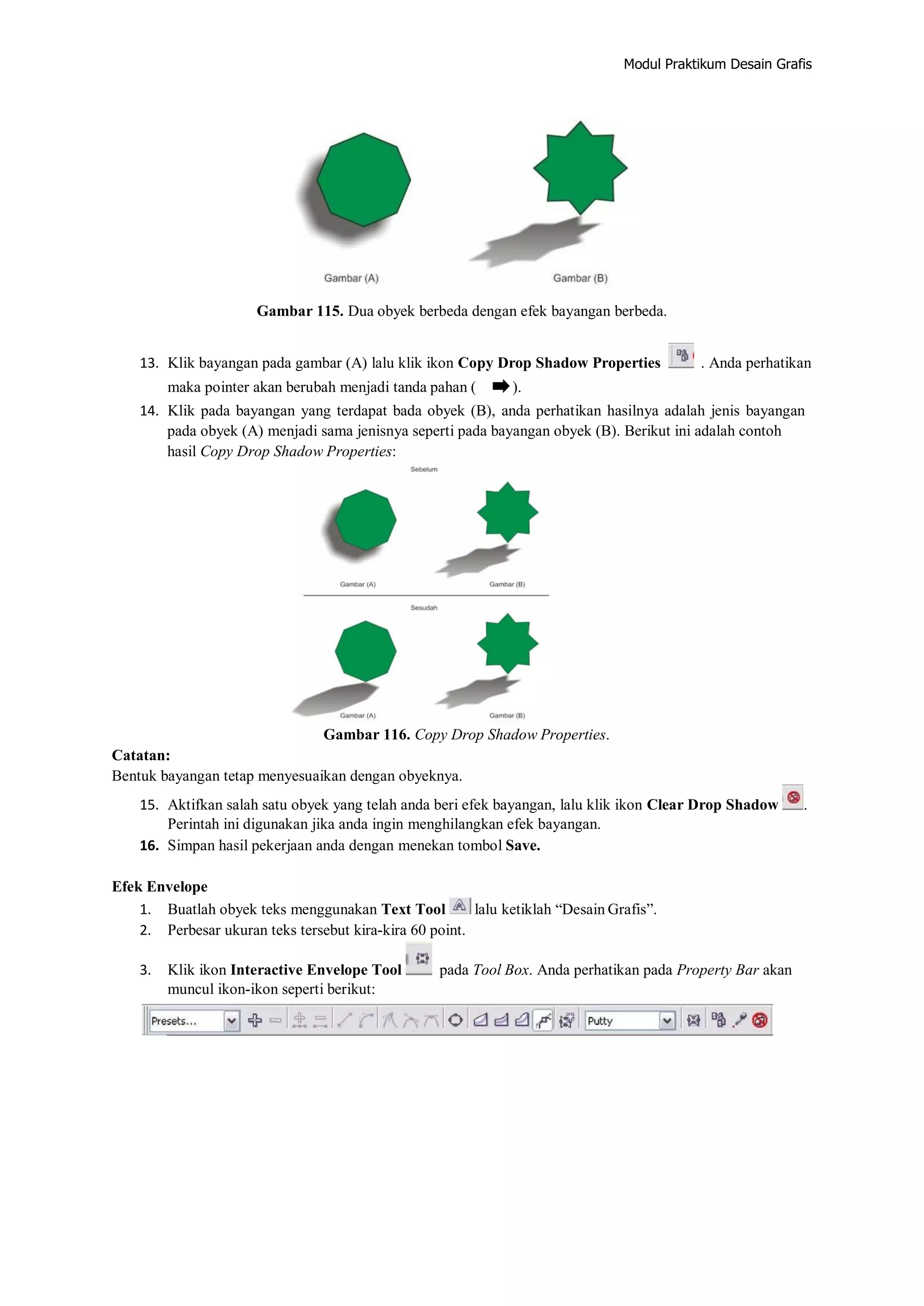 Modul Praktikum Desain Grafis
Gambar 115. Dua obyek berbeda dengan efek bayangan berbeda.
13. Klik bayangan pada gambar (A) lalu klik ikon Copy Drop Shadow Properties . Anda perhatikan
maka pointer akan berubah menjadi tanda pahan ( ).
14. Klik pada bayangan yang terdapat bada obyek (B), anda perhatikan hasilnya adalah jenis bayangan
pada obyek (A) menjadi sama jenisnya seperti pada bayangan obyek (B). Berikut ini adalah contoh
hasil Copy Drop Shadow Properties:
Gambar 116. Copy Drop Shadow Properties.
Catatan:
Bentuk bayangan tetap menyesuaikan dengan obyeknya.
15. Aktifkan salah satu obyek yang telah anda beri efek bayangan, lalu klik ikon Clear Drop Shadow .
Perintah ini digunakan jika anda ingin menghilangkan efek bayangan.
16. Simpan hasil pekerjaan anda dengan menekan tombol Save.
Efek Envelope
1. Buatlah obyek teks menggunakan Text Tool lalu ketiklah “Desain Grafis”.
2. Perbesar ukuran teks tersebut kira‐kira 60 point.
3. Klik ikon Interactive Envelope Tool pada Tool Box. Anda perhatikan pada Property Bar akan
muncul ikon‐ikon seperti berikut:
 
