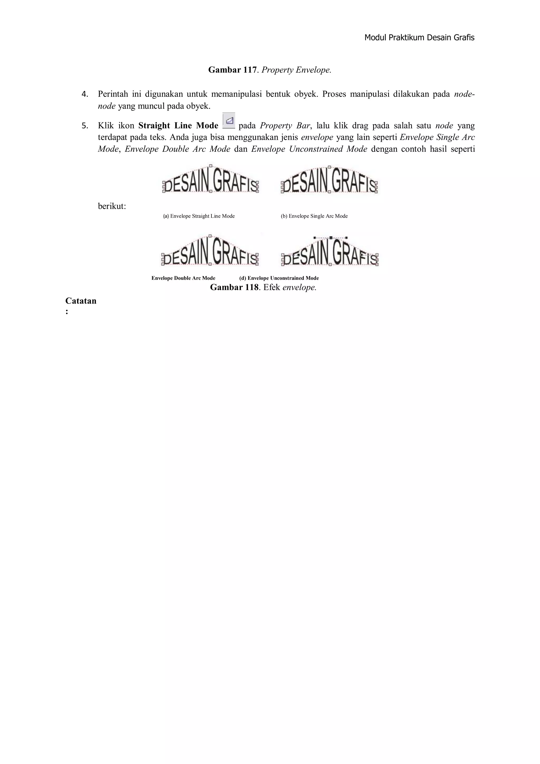 Modul Praktikum Desain Grafis
Gambar 117. Property Envelope.
4. Perintah ini digunakan untuk memanipulasi bentuk obyek. Proses manipulasi dilakukan pada node‐
node yang muncul pada obyek.
5. Klik ikon Straight Line Mode pada Property Bar, lalu klik drag pada salah satu node yang
terdapat pada teks. Anda juga bisa menggunakan jenis envelope yang lain seperti Envelope Single Arc
Mode, Envelope Double Arc Mode dan Envelope Unconstrained Mode dengan contoh hasil seperti
berikut:
(a) Envelope Straight Line Mode (b) Envelope Single Arc Mode
Catatan
:
Envelope Double Arc Mode (d) Envelope Unconstrained Mode
Gambar 118. Efek envelope.
 