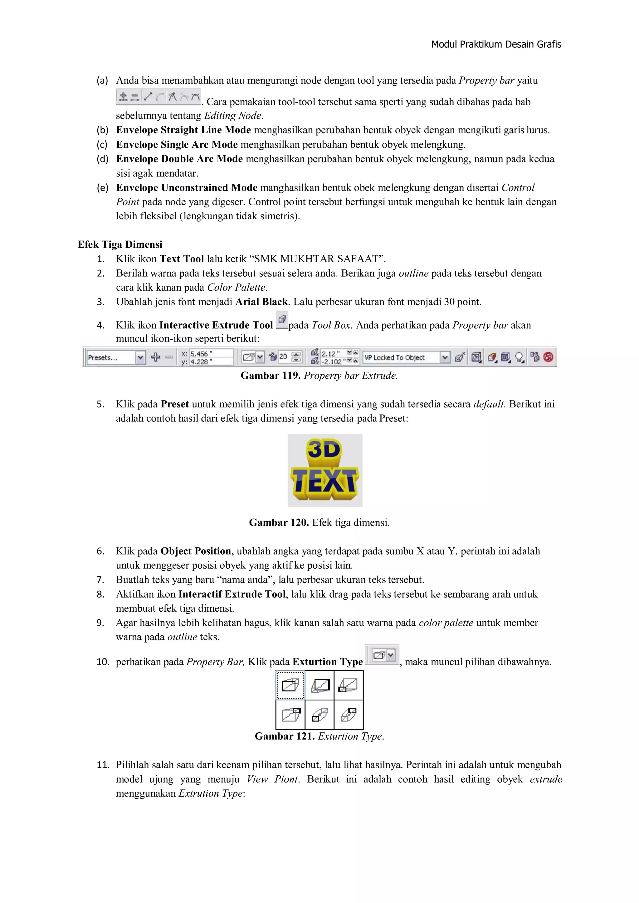 Modul Praktikum Desain Grafis
(a) Anda bisa menambahkan atau mengurangi node dengan tool yang tersedia pada Property bar yaitu
. Cara pemakaian tool‐tool tersebut sama sperti yang sudah dibahas pada bab
sebelumnya tentang Editing Node.
(b) Envelope Straight Line Mode menghasilkan perubahan bentuk obyek dengan mengikuti garis lurus.
(c) Envelope Single Arc Mode menghasilkan perubahan bentuk obyek melengkung.
(d) Envelope Double Arc Mode menghasilkan perubahan bentuk obyek melengkung, namun pada kedua
sisi agak mendatar.
(e) Envelope Unconstrained Mode manghasilkan bentuk obek melengkung dengan disertai Control
Point pada node yang digeser. Control point tersebut berfungsi untuk mengubah ke bentuk lain dengan
lebih fleksibel (lengkungan tidak simetris).
Efek Tiga Dimensi
1. Klik ikon Text Tool lalu ketik “SMK MUKHTAR SAFAAT”.
2. Berilah warna pada teks tersebut sesuai selera anda. Berikan juga outline pada teks tersebut dengan
cara klik kanan pada Color Palette.
3. Ubahlah jenis font menjadi Arial Black. Lalu perbesar ukuran font menjadi 30 point.
4. Klik ikon Interactive Extrude Tool pada Tool Box. Anda perhatikan pada Property bar akan
muncul ikon‐ikon seperti berikut:
Gambar 119. Property bar Extrude.
5. Klik pada Preset untuk memilih jenis efek tiga dimensi yang sudah tersedia secara default. Berikut ini
adalah contoh hasil dari efek tiga dimensi yang tersedia pada Preset:
Gambar 120. Efek tiga dimensi.
6. Klik pada Object Position, ubahlah angka yang terdapat pada sumbu X atau Y. perintah ini adalah
untuk menggeser posisi obyek yang aktif ke posisi lain.
7. Buatlah teks yang baru “nama anda”, lalu perbesar ukuran teks tersebut.
8. Aktifkan ikon Interactif Extrude Tool, lalu klik drag pada teks tersebut ke sembarang arah untuk
membuat efek tiga dimensi.
9. Agar hasilnya lebih kelihatan bagus, klik kanan salah satu warna pada color palette untuk member
warna pada outline teks.
10. perhatikan pada Property Bar, Klik pada Exturtion Type , maka muncul pilihan dibawahnya.
Gambar 121. Exturtion Type.
11. Pilihlah salah satu dari keenam pilihan tersebut, lalu lihat hasilnya. Perintah ini adalah untuk mengubah
model ujung yang menuju View Piont. Berikut ini adalah contoh hasil editing obyek extrude
menggunakan Extrution Type:
 