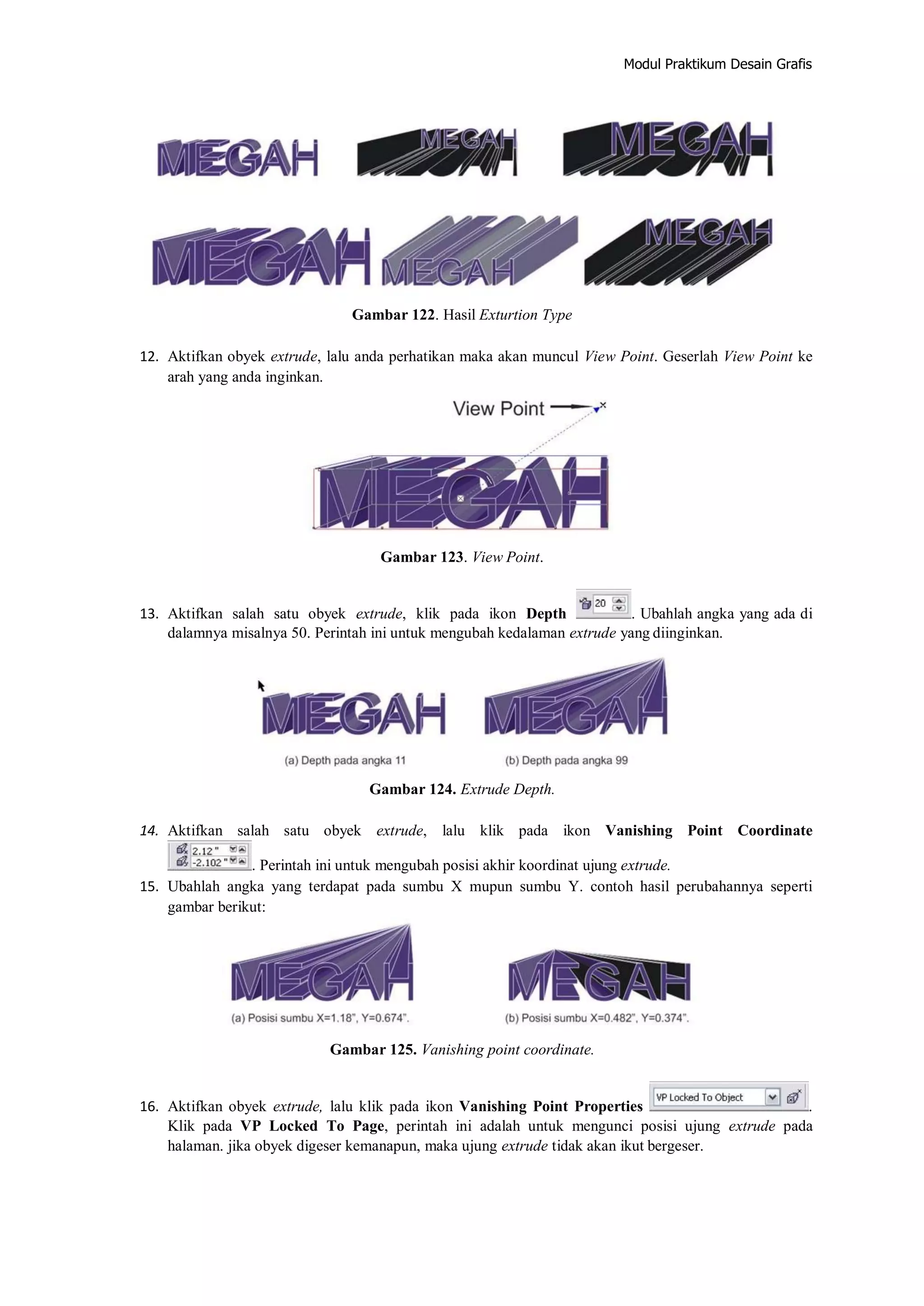 Modul Praktikum Desain Grafis
Gambar 122. Hasil Exturtion Type
12. Aktifkan obyek extrude, lalu anda perhatikan maka akan muncul View Point. Geserlah View Point ke
arah yang anda inginkan.
Gambar 123. View Point.
13. Aktifkan salah satu obyek extrude, klik pada ikon Depth . Ubahlah angka yang ada di
dalamnya misalnya 50. Perintah ini untuk mengubah kedalaman extrude yang diinginkan.
Gambar 124. Extrude Depth.
14. Aktifkan salah satu obyek extrude, lalu klik pada ikon Vanishing Point Coordinate
. Perintah ini untuk mengubah posisi akhir koordinat ujung extrude.
15. Ubahlah angka yang terdapat pada sumbu X mupun sumbu Y. contoh hasil perubahannya seperti
gambar berikut:
Gambar 125. Vanishing point coordinate.
16. Aktifkan obyek extrude, lalu klik pada ikon Vanishing Point Properties .
Klik pada VP Locked To Page, perintah ini adalah untuk mengunci posisi ujung extrude pada
halaman. jika obyek digeser kemanapun, maka ujung extrude tidak akan ikut bergeser.
 