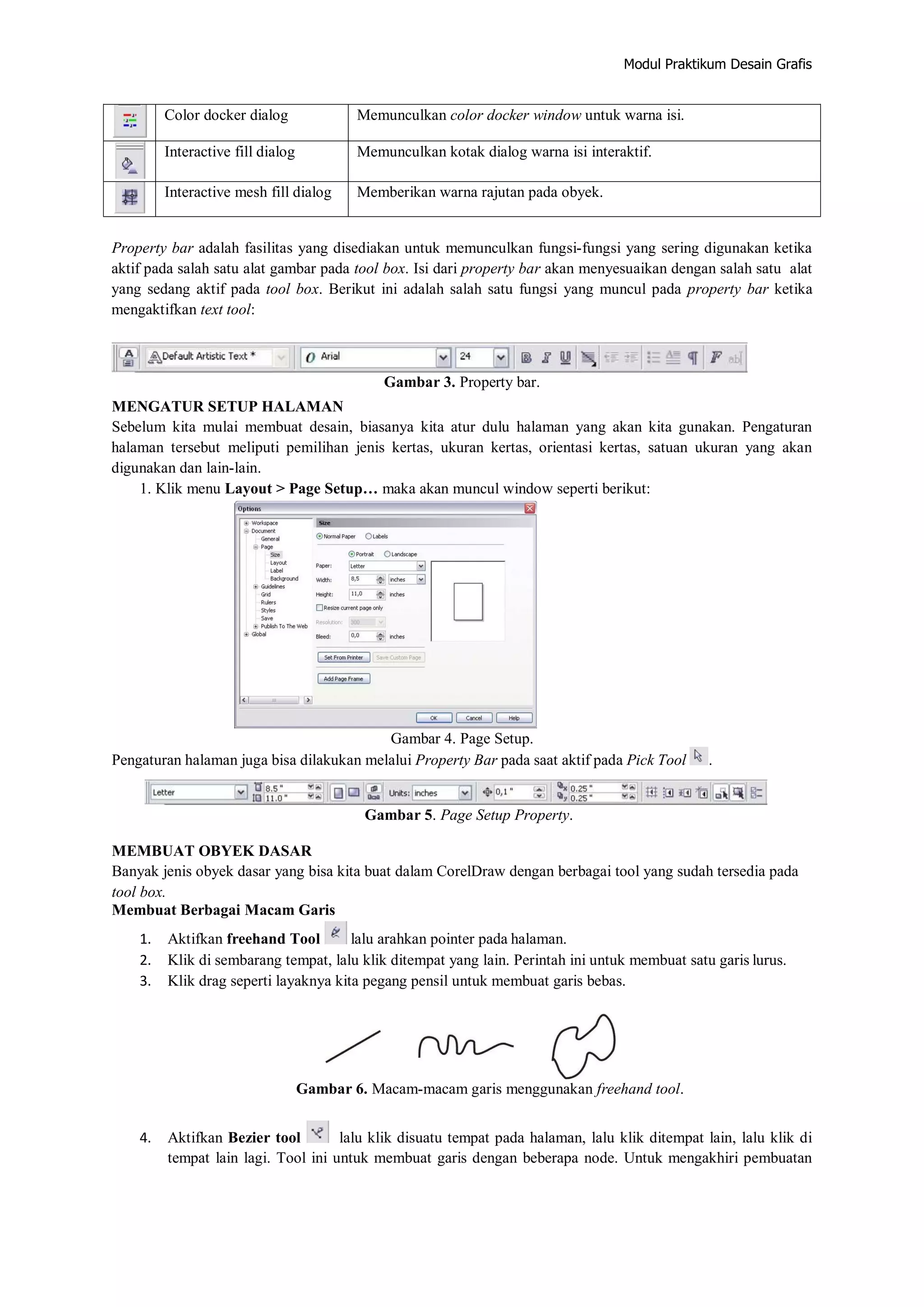 Modul Praktikum Desain Grafis
Color docker dialog Memunculkan color docker window untuk warna isi.
Interactive fill dialog Memunculkan kotak dialog warna isi interaktif.
Interactive mesh fill dialog Memberikan warna rajutan pada obyek.
Property bar adalah fasilitas yang disediakan untuk memunculkan fungsi‐fungsi yang sering digunakan ketika
aktif pada salah satu alat gambar pada tool box. Isi dari property bar akan menyesuaikan dengan salah satu alat
yang sedang aktif pada tool box. Berikut ini adalah salah satu fungsi yang muncul pada property bar ketika
mengaktifkan text tool:
Gambar 3. Property bar.
MENGATUR SETUP HALAMAN
Sebelum kita mulai membuat desain, biasanya kita atur dulu halaman yang akan kita gunakan. Pengaturan
halaman tersebut meliputi pemilihan jenis kertas, ukuran kertas, orientasi kertas, satuan ukuran yang akan
digunakan dan lain‐lain.
1. Klik menu Layout > Page Setup… maka akan muncul window seperti berikut:
Gambar 4. Page Setup.
Pengaturan halaman juga bisa dilakukan melalui Property Bar pada saat aktif pada Pick Tool .
Gambar 5. Page Setup Property.
MEMBUAT OBYEK DASAR
Banyak jenis obyek dasar yang bisa kita buat dalam CorelDraw dengan berbagai tool yang sudah tersedia pada
tool box.
Membuat Berbagai Macam Garis
1. Aktifkan freehand Tool lalu arahkan pointer pada halaman.
2. Klik di sembarang tempat, lalu klik ditempat yang lain. Perintah ini untuk membuat satu garis lurus.
3. Klik drag seperti layaknya kita pegang pensil untuk membuat garis bebas.
Gambar 6. Macam‐macam garis menggunakan freehand tool.
4. Aktifkan Bezier tool lalu klik disuatu tempat pada halaman, lalu klik ditempat lain, lalu klik di
tempat lain lagi. Tool ini untuk membuat garis dengan beberapa node. Untuk mengakhiri pembuatan
 