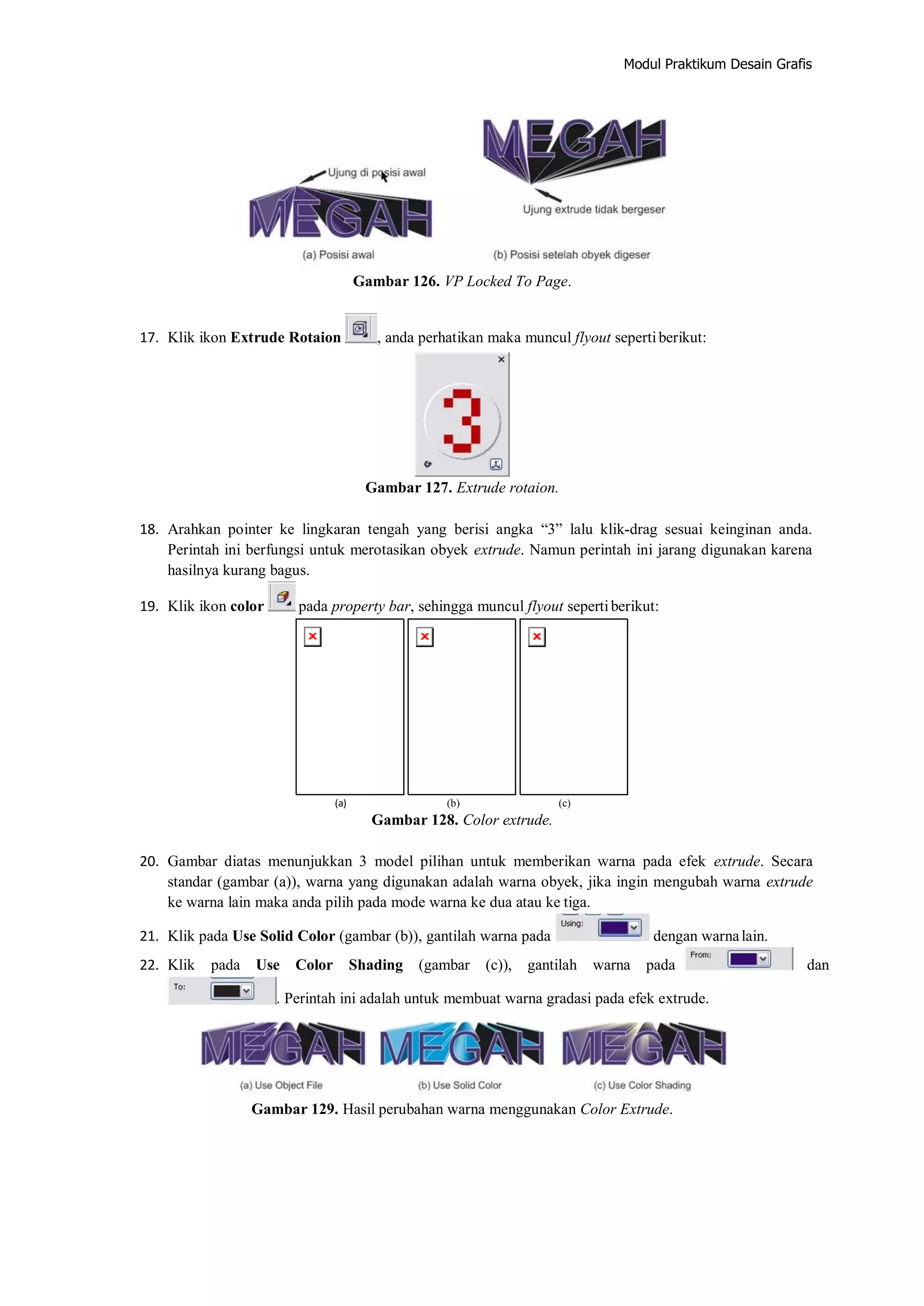 Modul Praktikum Desain Grafis
Gambar 126. VP Locked To Page.
17. Klik ikon Extrude Rotaion , anda perhatikan maka muncul flyout sepertiberikut:
Gambar 127. Extrude rotaion.
18. Arahkan pointer ke lingkaran tengah yang berisi angka “3” lalu klik‐drag sesuai keinginan anda.
Perintah ini berfungsi untuk merotasikan obyek extrude. Namun perintah ini jarang digunakan karena
hasilnya kurang bagus.
19. Klik ikon color pada property bar, sehingga muncul flyout sepertiberikut:
(a) (b) (c)
Gambar 128. Color extrude.
20. Gambar diatas menunjukkan 3 model pilihan untuk memberikan warna pada efek extrude. Secara
standar (gambar (a)), warna yang digunakan adalah warna obyek, jika ingin mengubah warna extrude
ke warna lain maka anda pilih pada mode warna ke dua atau ke tiga.
21. Klik pada Use Solid Color (gambar (b)), gantilah warna pada dengan warnalain.
22. Klik pada Use Color Shading (gambar (c)), gantilah warna pada dan
. Perintah ini adalah untuk membuat warna gradasi pada efek extrude.
Gambar 129. Hasil perubahan warna menggunakan Color Extrude.
 