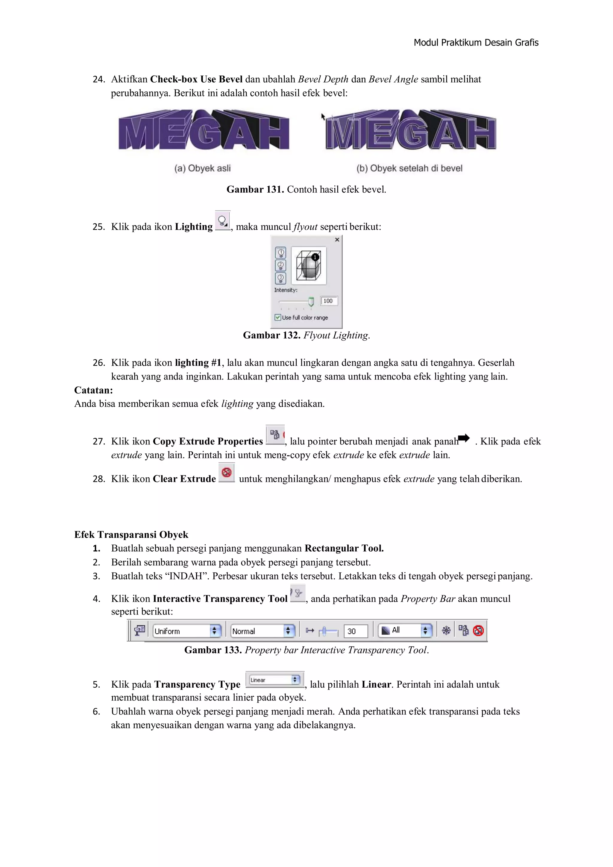 Modul Praktikum Desain Grafis
24. Aktifkan Check‐box Use Bevel dan ubahlah Bevel Depth dan Bevel Angle sambil melihat
perubahannya. Berikut ini adalah contoh hasil efek bevel:
Gambar 131. Contoh hasil efek bevel.
25. Klik pada ikon Lighting , maka muncul flyout seperti berikut:
Gambar 132. Flyout Lighting.
26. Klik pada ikon lighting #1, lalu akan muncul lingkaran dengan angka satu di tengahnya. Geserlah
kearah yang anda inginkan. Lakukan perintah yang sama untuk mencoba efek lighting yang lain.
Catatan:
Anda bisa memberikan semua efek lighting yang disediakan.
27. Klik ikon Copy Extrude Properties , lalu pointer berubah menjadi anak panah . Klik pada efek
extrude yang lain. Perintah ini untuk meng‐copy efek extrude ke efek extrude lain.
28. Klik ikon Clear Extrude untuk menghilangkan/ menghapus efek extrude yang telahdiberikan.
Efek Transparansi Obyek
1. Buatlah sebuah persegi panjang menggunakan Rectangular Tool.
2. Berilah sembarang warna pada obyek persegi panjang tersebut.
3. Buatlah teks “INDAH”. Perbesar ukuran teks tersebut. Letakkan teks di tengah obyek persegipanjang.
4. Klik ikon Interactive Transparency Tool , anda perhatikan pada Property Bar akan muncul
seperti berikut:
Gambar 133. Property bar Interactive Transparency Tool.
5. Klik pada Transparency Type , lalu pilihlah Linear. Perintah ini adalah untuk
membuat transparansi secara linier pada obyek.
6. Ubahlah warna obyek persegi panjang menjadi merah. Anda perhatikan efek transparansi pada teks
akan menyesuaikan dengan warna yang ada dibelakangnya.
 