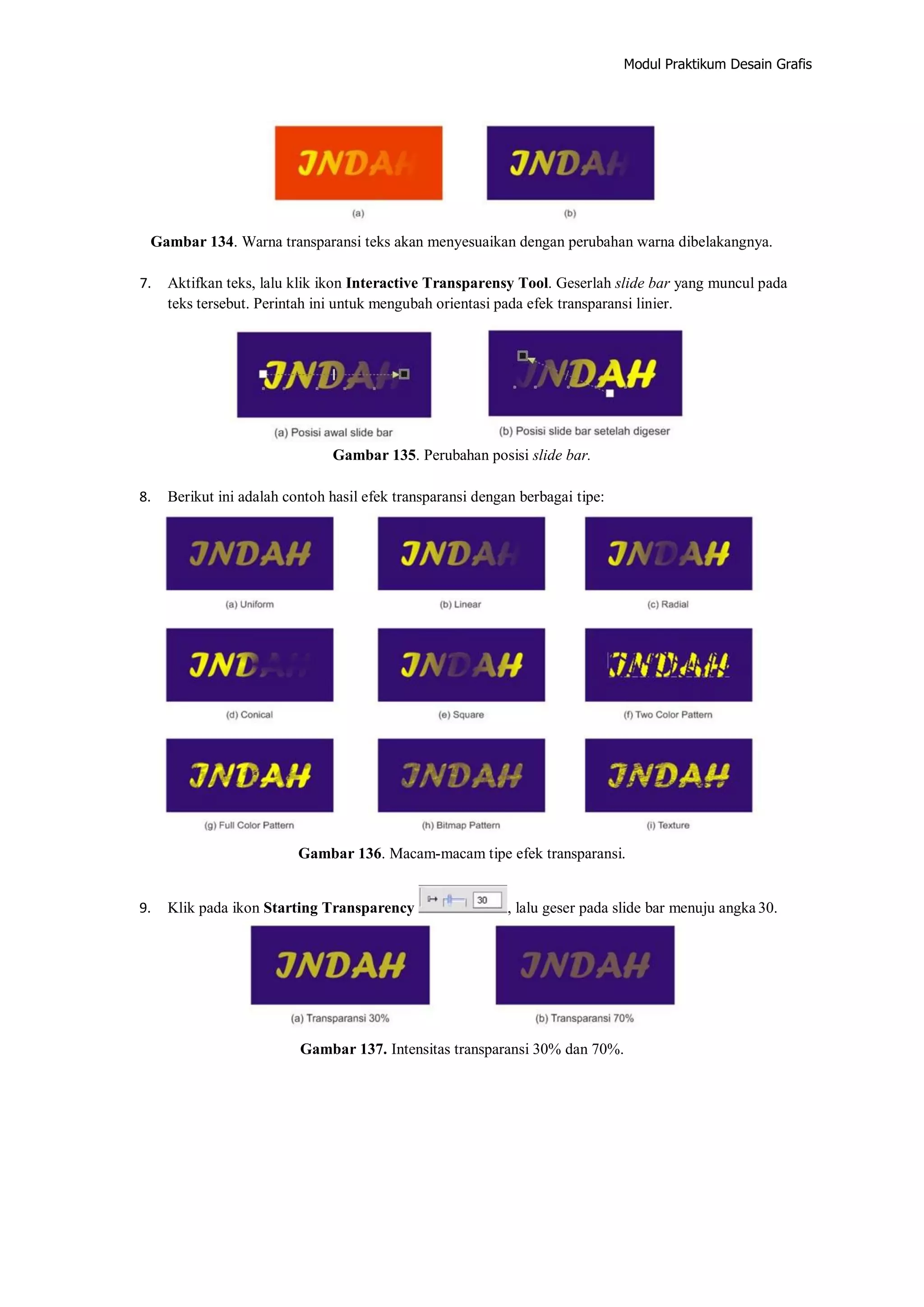 Modul Praktikum Desain Grafis
Gambar 134. Warna transparansi teks akan menyesuaikan dengan perubahan warna dibelakangnya.
7. Aktifkan teks, lalu klik ikon Interactive Transparensy Tool. Geserlah slide bar yang muncul pada
teks tersebut. Perintah ini untuk mengubah orientasi pada efek transparansi linier.
Gambar 135. Perubahan posisi slide bar.
8. Berikut ini adalah contoh hasil efek transparansi dengan berbagai tipe:
Gambar 136. Macam‐macam tipe efek transparansi.
9. Klik pada ikon Starting Transparency , lalu geser pada slide bar menuju angka 30.
Gambar 137. Intensitas transparansi 30% dan 70%.
 