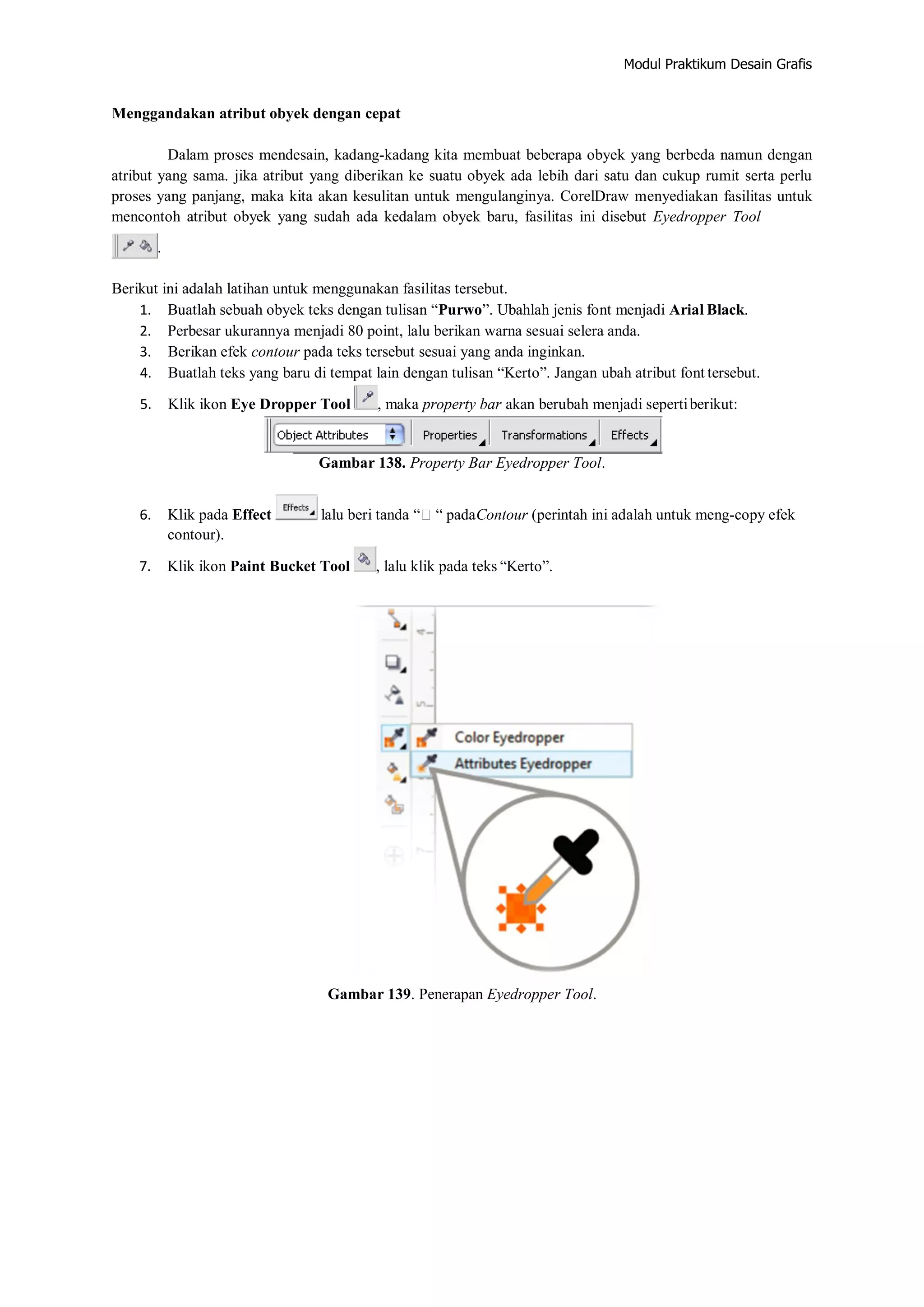 Modul Praktikum Desain Grafis
Menggandakan atribut obyek dengan cepat
Dalam proses mendesain, kadang‐kadang kita membuat beberapa obyek yang berbeda namun dengan
atribut yang sama. jika atribut yang diberikan ke suatu obyek ada lebih dari satu dan cukup rumit serta perlu
proses yang panjang, maka kita akan kesulitan untuk mengulanginya. CorelDraw menyediakan fasilitas untuk
mencontoh atribut obyek yang sudah ada kedalam obyek baru, fasilitas ini disebut Eyedropper Tool
.
Berikut ini adalah latihan untuk menggunakan fasilitas tersebut.
1. Buatlah sebuah obyek teks dengan tulisan “Purwo”. Ubahlah jenis font menjadi Arial Black.
2. Perbesar ukurannya menjadi 80 point, lalu berikan warna sesuai selera anda.
3. Berikan efek contour pada teks tersebut sesuai yang anda inginkan.
4. Buatlah teks yang baru di tempat lain dengan tulisan “Kerto”. Jangan ubah atribut font tersebut.
5. Klik ikon Eye Dropper Tool , maka property bar akan berubah menjadi sepertiberikut:
Gambar 138. Property Bar Eyedropper Tool.
6. Klik pada Effect lalu beri tanda ““ padaContour (perintah ini adalah untuk meng‐copy efek
contour).
7. Klik ikon Paint Bucket Tool , lalu klik pada teks “Kerto”.
Gambar 139. Penerapan Eyedropper Tool.
 