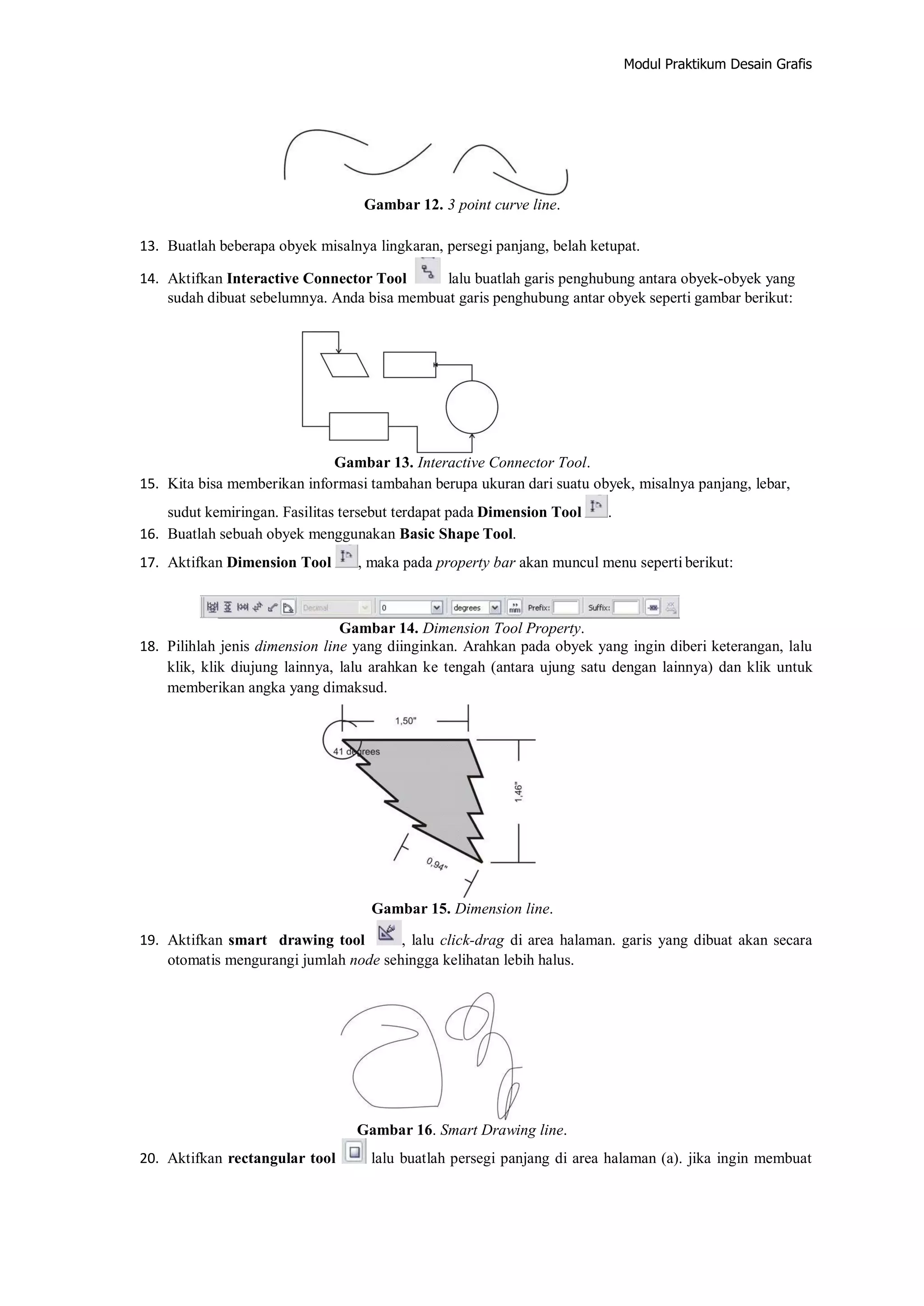 Modul Praktikum Desain Grafis
Gambar 12. 3 point curve line.
13. Buatlah beberapa obyek misalnya lingkaran, persegi panjang, belah ketupat.
14. Aktifkan Interactive Connector Tool lalu buatlah garis penghubung antara obyek‐obyek yang
sudah dibuat sebelumnya. Anda bisa membuat garis penghubung antar obyek seperti gambar berikut:
Gambar 13. Interactive Connector Tool.
15. Kita bisa memberikan informasi tambahan berupa ukuran dari suatu obyek, misalnya panjang, lebar,
sudut kemiringan. Fasilitas tersebut terdapat pada Dimension Tool .
16. Buatlah sebuah obyek menggunakan Basic Shape Tool.
17. Aktifkan Dimension Tool , maka pada property bar akan muncul menu seperti berikut:
Gambar 14. Dimension Tool Property.
18. Pilihlah jenis dimension line yang diinginkan. Arahkan pada obyek yang ingin diberi keterangan, lalu
klik, klik diujung lainnya, lalu arahkan ke tengah (antara ujung satu dengan lainnya) dan klik untuk
memberikan angka yang dimaksud.
Gambar 15. Dimension line.
19. Aktifkan smart drawing tool , lalu click‐drag di area halaman. garis yang dibuat akan secara
otomatis mengurangi jumlah node sehingga kelihatan lebih halus.
Gambar 16. Smart Drawing line.
20. Aktifkan rectangular tool lalu buatlah persegi panjang di area halaman (a). jika ingin membuat
 