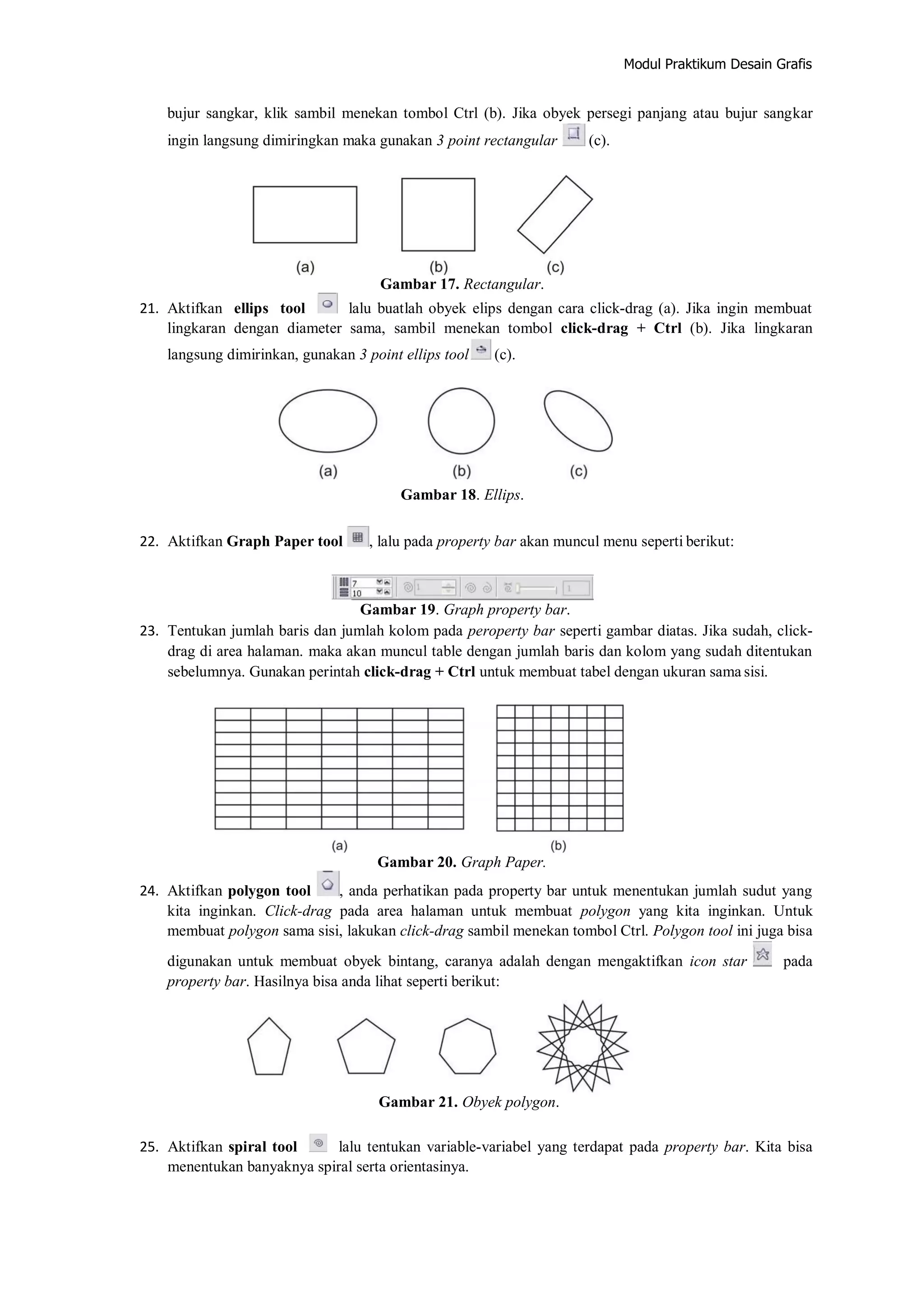 Modul Praktikum Desain Grafis
bujur sangkar, klik sambil menekan tombol Ctrl (b). Jika obyek persegi panjang atau bujur sangkar
ingin langsung dimiringkan maka gunakan 3 point rectangular (c).
Gambar 17. Rectangular.
21. Aktifkan ellips tool lalu buatlah obyek elips dengan cara click‐drag (a). Jika ingin membuat
lingkaran dengan diameter sama, sambil menekan tombol click‐drag + Ctrl (b). Jika lingkaran
langsung dimirinkan, gunakan 3 point ellips tool (c).
Gambar 18. Ellips.
22. Aktifkan Graph Paper tool , lalu pada property bar akan muncul menu seperti berikut:
Gambar 19. Graph property bar.
23. Tentukan jumlah baris dan jumlah kolom pada peroperty bar seperti gambar diatas. Jika sudah, click‐
drag di area halaman. maka akan muncul table dengan jumlah baris dan kolom yang sudah ditentukan
sebelumnya. Gunakan perintah click‐drag + Ctrl untuk membuat tabel dengan ukuran sama sisi.
Gambar 20. Graph Paper.
24. Aktifkan polygon tool , anda perhatikan pada property bar untuk menentukan jumlah sudut yang
kita inginkan. Click‐drag pada area halaman untuk membuat polygon yang kita inginkan. Untuk
membuat polygon sama sisi, lakukan click‐drag sambil menekan tombol Ctrl. Polygon tool ini juga bisa
digunakan untuk membuat obyek bintang, caranya adalah dengan mengaktifkan icon star pada
property bar. Hasilnya bisa anda lihat seperti berikut:
Gambar 21. Obyek polygon.
25. Aktifkan spiral tool lalu tentukan variable‐variabel yang terdapat pada property bar. Kita bisa
menentukan banyaknya spiral serta orientasinya.
 