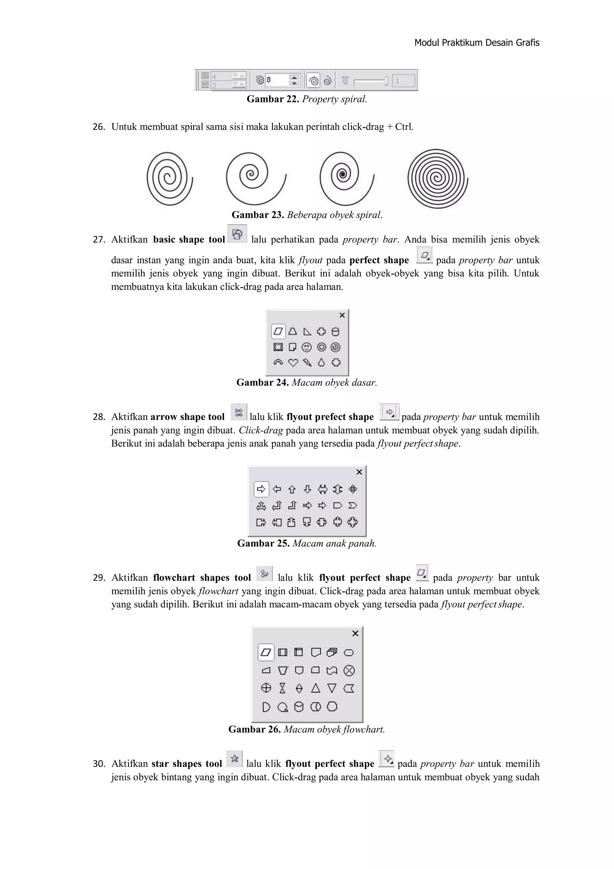 Modul Praktikum Desain Grafis
Gambar 22. Property spiral.
26. Untuk membuat spiral sama sisi maka lakukan perintah click‐drag + Ctrl.
Gambar 23. Beberapa obyek spiral.
27. Aktifkan basic shape tool lalu perhatikan pada property bar. Anda bisa memilih jenis obyek
dasar instan yang ingin anda buat, kita klik flyout pada perfect shape pada property bar untuk
memilih jenis obyek yang ingin dibuat. Berikut ini adalah obyek‐obyek yang bisa kita pilih. Untuk
membuatnya kita lakukan click‐drag pada area halaman.
Gambar 24. Macam obyek dasar.
28. Aktifkan arrow shape tool lalu klik flyout prefect shape pada property bar untuk memilih
jenis panah yang ingin dibuat. Click‐drag pada area halaman untuk membuat obyek yang sudah dipilih.
Berikut ini adalah beberapa jenis anak panah yang tersedia pada flyout perfectshape.
Gambar 25. Macam anak panah.
29. Aktifkan flowchart shapes tool lalu klik flyout perfect shape pada property bar untuk
memilih jenis obyek flowchart yang ingin dibuat. Click‐drag pada area halaman untuk membuat obyek
yang sudah dipilih. Berikut ini adalah macam‐macam obyek yang tersedia pada flyout perfectshape.
Gambar 26. Macam obyek flowchart.
30. Aktifkan star shapes tool lalu klik flyout perfect shape pada property bar untuk memilih
jenis obyek bintang yang ingin dibuat. Click‐drag pada area halaman untuk membuat obyek yang sudah
 