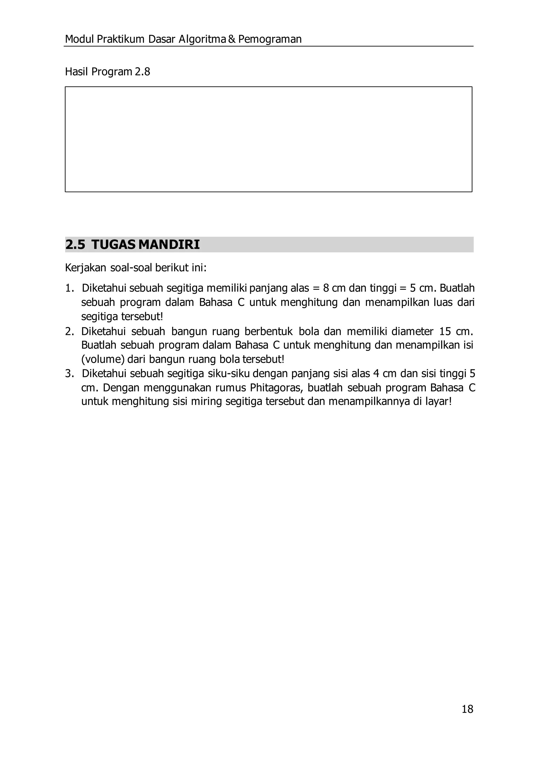 Modul Praktikum Dasar Algoritma & Pemograman
18
Hasil Program 2.8
2.5 TUGAS MANDIRI
Kerjakan soal-soal berikut ini:
1. Diketahui sebuah segitiga memiliki panjang alas = 8 cm dan tinggi = 5 cm. Buatlah
sebuah program dalam Bahasa C untuk menghitung dan menampilkan luas dari
segitiga tersebut!
2. Diketahui sebuah bangun ruang berbentuk bola dan memiliki diameter 15 cm.
Buatlah sebuah program dalam Bahasa C untuk menghitung dan menampilkan isi
(volume) dari bangun ruang bola tersebut!
3. Diketahui sebuah segitiga siku-siku dengan panjang sisi alas 4 cm dan sisi tinggi 5
cm. Dengan menggunakan rumus Phitagoras, buatlah sebuah program Bahasa C
untuk menghitung sisi miring segitiga tersebut dan menampilkannya di layar!
 