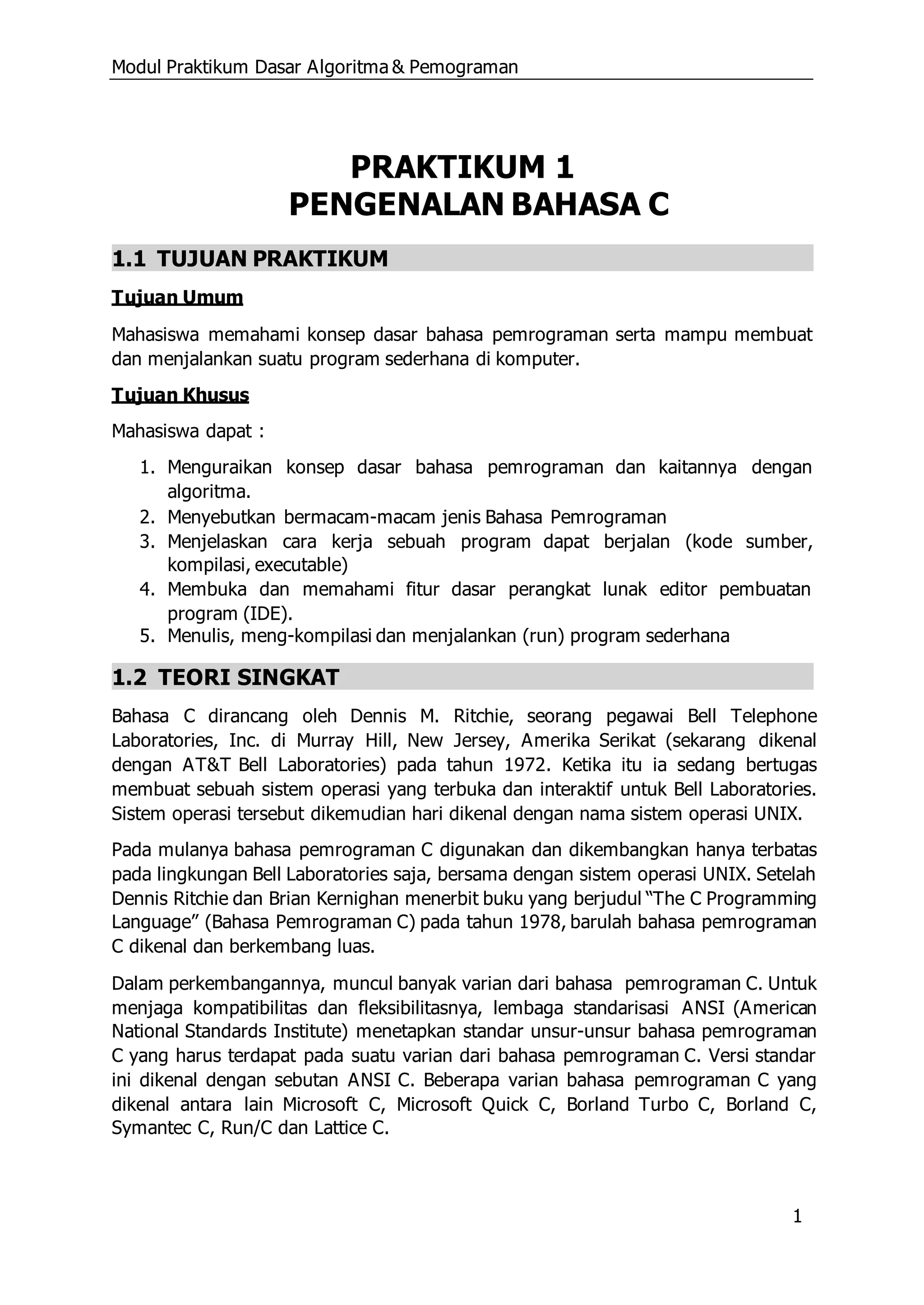 Modul Praktikum Dasar Algoritma & Pemograman
1
PRAKTIKUM 1
PENGENALAN BAHASA C
1.1 TUJUAN PRAKTIKUM
Tujuan Umum
Mahasiswa memahami konsep dasar bahasa pemrograman serta mampu membuat
dan menjalankan suatu program sederhana di komputer.
Tujuan Khusus
Mahasiswa dapat :
1. Menguraikan konsep dasar bahasa pemrograman dan kaitannya dengan
algoritma.
2. Menyebutkan bermacam-macam jenis Bahasa Pemrograman
3. Menjelaskan cara kerja sebuah program dapat berjalan (kode sumber,
kompilasi, executable)
4. Membuka dan memahami fitur dasar perangkat lunak editor pembuatan
program (IDE).
5. Menulis, meng-kompilasi dan menjalankan (run) program sederhana
1.2 TEORI SINGKAT
Bahasa C dirancang oleh Dennis M. Ritchie, seorang pegawai Bell Telephone
Laboratories, Inc. di Murray Hill, New Jersey, Amerika Serikat (sekarang dikenal
dengan AT&T Bell Laboratories) pada tahun 1972. Ketika itu ia sedang bertugas
membuat sebuah sistem operasi yang terbuka dan interaktif untuk Bell Laboratories.
Sistem operasi tersebut dikemudian hari dikenal dengan nama sistem operasi UNIX.
Pada mulanya bahasa pemrograman C digunakan dan dikembangkan hanya terbatas
pada lingkungan Bell Laboratories saja, bersama dengan sistem operasi UNIX. Setelah
Dennis Ritchie dan Brian Kernighan menerbit buku yang berjudul “The C Programming
Language” (Bahasa Pemrograman C) pada tahun 1978, barulah bahasa pemrograman
C dikenal dan berkembang luas.
Dalam perkembangannya, muncul banyak varian dari bahasa pemrograman C. Untuk
menjaga kompatibilitas dan fleksibilitasnya, lembaga standarisasi ANSI (American
National Standards Institute) menetapkan standar unsur-unsur bahasa pemrograman
C yang harus terdapat pada suatu varian dari bahasa pemrograman C. Versi standar
ini dikenal dengan sebutan ANSI C. Beberapa varian bahasa pemrograman C yang
dikenal antara lain Microsoft C, Microsoft Quick C, Borland Turbo C, Borland C,
Symantec C, Run/C dan Lattice C.
 