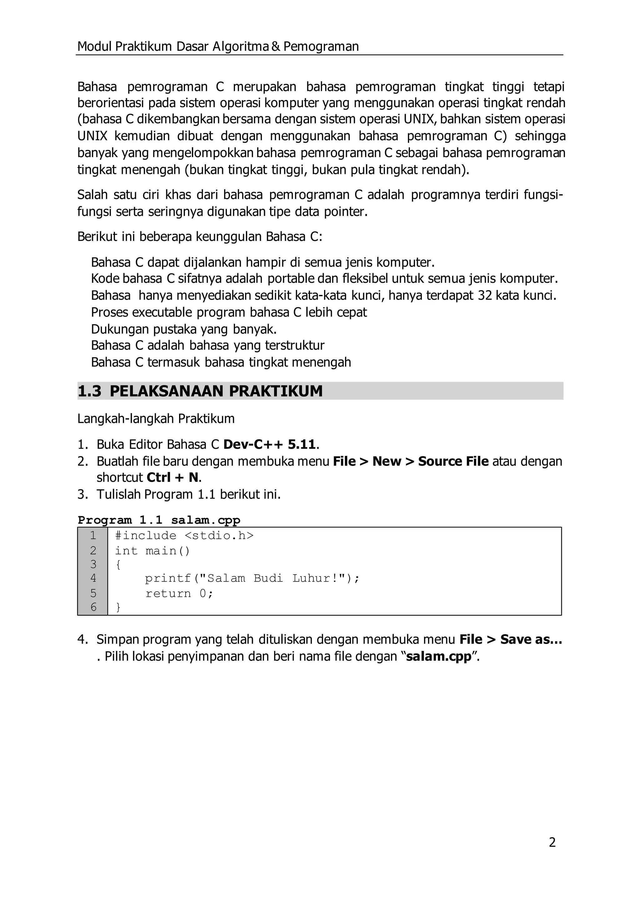 Modul Praktikum Dasar Algoritma & Pemograman
2
Bahasa pemrograman C merupakan bahasa pemrograman tingkat tinggi tetapi
berorientasi pada sistem operasi komputer yang menggunakan operasi tingkat rendah
(bahasa C dikembangkan bersama dengan sistem operasi UNIX, bahkan sistem operasi
UNIX kemudian dibuat dengan menggunakan bahasa pemrograman C) sehingga
banyak yang mengelompokkan bahasa pemrograman C sebagai bahasa pemrograman
tingkat menengah (bukan tingkat tinggi, bukan pula tingkat rendah).
Salah satu ciri khas dari bahasa pemrograman C adalah programnya terdiri fungsi-
fungsi serta seringnya digunakan tipe data pointer.
Berikut ini beberapa keunggulan Bahasa C:
Bahasa C dapat dijalankan hampir di semua jenis komputer.
Kode bahasa C sifatnya adalah portable dan fleksibel untuk semua jenis komputer.
Bahasa hanya menyediakan sedikit kata-kata kunci, hanya terdapat 32 kata kunci.
Proses executable program bahasa C lebih cepat
Dukungan pustaka yang banyak.
Bahasa C adalah bahasa yang terstruktur
Bahasa C termasuk bahasa tingkat menengah
1.3 PELAKSANAAN PRAKTIKUM
Langkah-langkah Praktikum
1. Buka Editor Bahasa C Dev-C++ 5.11.
2. Buatlah file baru dengan membuka menu File > New > Source File atau dengan
shortcut Ctrl + N.
3. Tulislah Program 1.1 berikut ini.
Program 1.1 salam.cpp
1 #include <stdio.h>
2 int main()
3 {
4 printf("Salam Budi Luhur!");
5 return 0;
6 }
4. Simpan program yang telah dituliskan dengan membuka menu File > Save as…
. Pilih lokasi penyimpanan dan beri nama file dengan “salam.cpp”.
 