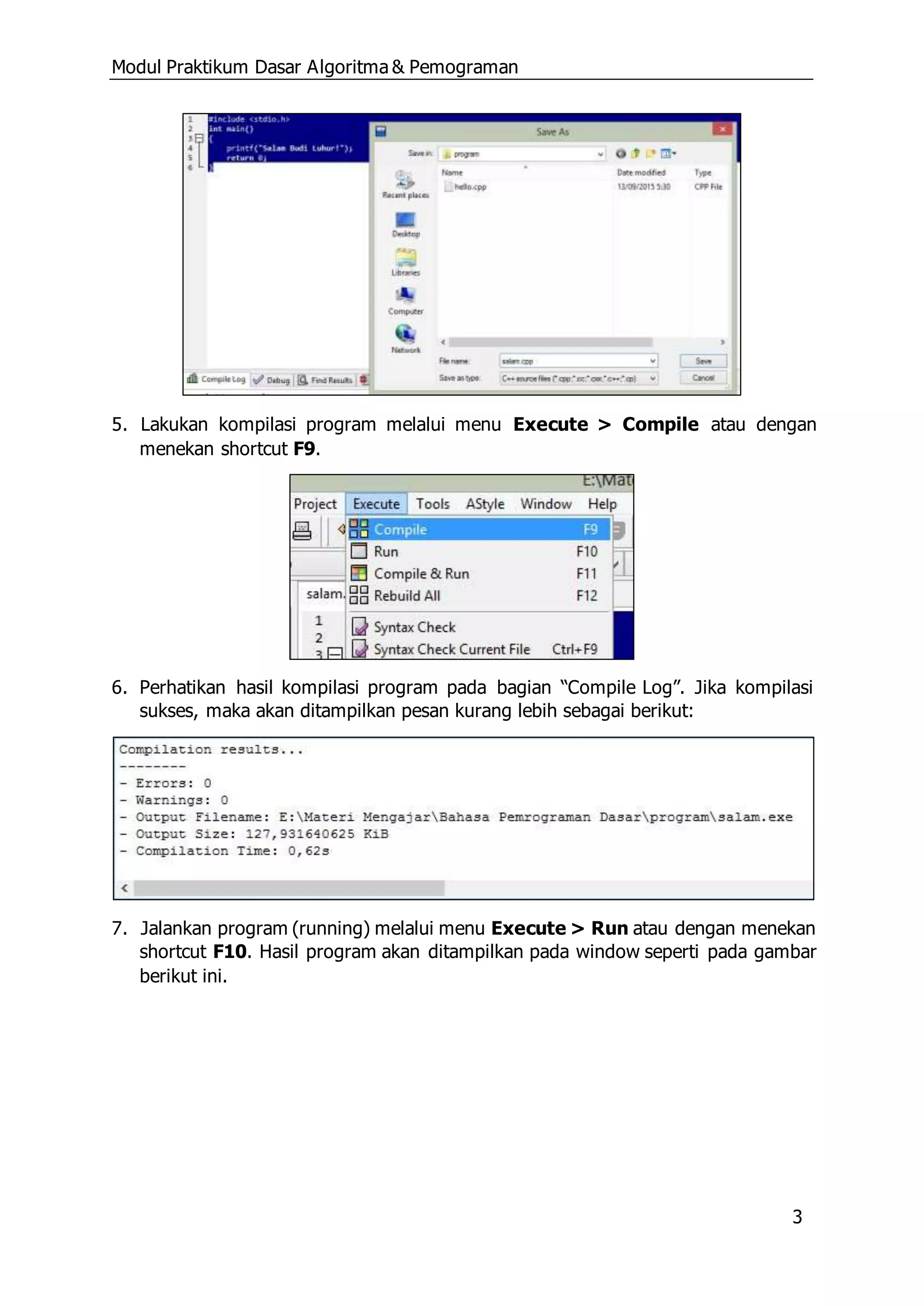 Modul Praktikum Dasar Algoritma & Pemograman
3
5. Lakukan kompilasi program melalui menu Execute > Compile atau dengan
menekan shortcut F9.
6. Perhatikan hasil kompilasi program pada bagian “Compile Log”. Jika kompilasi
sukses, maka akan ditampilkan pesan kurang lebih sebagai berikut:
7. Jalankan program (running) melalui menu Execute > Run atau dengan menekan
shortcut F10. Hasil program akan ditampilkan pada window seperti pada gambar
berikut ini.
 