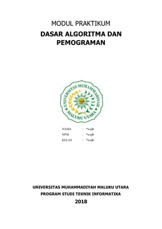 MODUL PRAKTIKUM
DASAR ALGORITMA DAN
PEMOGRAMAN
NAMA : *wajib
NPM : *wajib
KELAS : *wajib
UNIVERSITAS MUHAMMADIYAH MALUKU UTARA
PROGRAM STUDI TEKNIK INFORMATIKA
2018
 