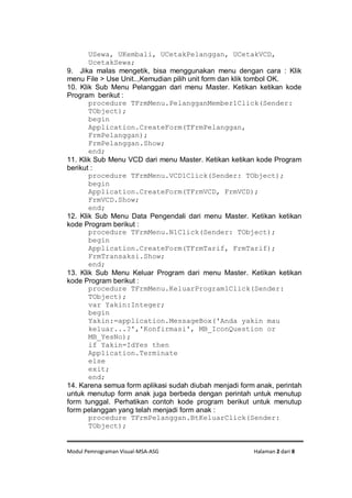 Modul Pemrograman Visual-MSA-ASG Halaman 2 dari 8
USewa, UKembali, UCetakPelanggan, UCetakVCD,
UcetakSewa;
9. Jika malas mengetik, bisa menggunakan menu dengan cara : Klik
menu File > Use Unit..,Kemudian pilih unit form dan klik tombol OK.
10. Klik Sub Menu Pelanggan dari menu Master. Ketikan ketikan kode
Program berikut :
procedure TFrmMenu.PelangganMember1Click(Sender:
TObject);
begin
Application.CreateForm(TFrmPelanggan,
FrmPelanggan);
FrmPelanggan.Show;
end;
11. Klik Sub Menu VCD dari menu Master. Ketikan ketikan kode Program
berikut :
procedure TFrmMenu.VCD1Click(Sender: TObject);
begin
Application.CreateForm(TFrmVCD, FrmVCD);
FrmVCD.Show;
end;
12. Klik Sub Menu Data Pengendali dari menu Master. Ketikan ketikan
kode Program berikut :
procedure TFrmMenu.N1Click(Sender: TObject);
begin
Application.CreateForm(TFrmTarif, FrmTarif);
FrmTransaksi.Show;
end;
13. Klik Sub Menu Keluar Program dari menu Master. Ketikan ketikan
kode Program berikut :
procedure TFrmMenu.KeluarProgram1Click(Sender:
TObject);
var Yakin:Integer;
begin
Yakin:=application.MessageBox('Anda yakin mau
keluar...?','Konfirmasi', MB_IconQuestion or
MB_YesNo);
if Yakin=IdYes then
Application.Terminate
else
exit;
end;
14. Karena semua form aplikasi sudah diubah menjadi form anak, perintah
untuk menutup form anak juga berbeda dengan perintah untuk menutup
form tunggal. Perhatikan contoh kode program berikut untuk menutup
form pelanggan yang telah menjadi form anak :
procedure TFrmPelanggan.BtKeluarClick(Sender:
TObject);
 