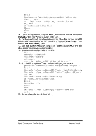 Modul Pemrograman Visual-MSA-ASG Halaman 3 dari 8
begin
Konfirmasi:=Application.MessageBox('Yakin mau
mneutup form
ini','Konfirmasi Tutup',MB_Iconquestion Or
MB_YesNo);
if Konfirmasi=IdYes Then
Close
else
exit;
15. Untuk mempercantik tampilan Menu, tambahkan sebuah komponen
StatusBar dari Tab Win32 ke dalam MDIForm.
16. Tambahkan 3 buah panel pada komponen StatusBar dengan cara klik
kanan komponen StatusBar dan pilih menu popup Panel Editor… Klik
tombol Add New (Insert) 3 kali.
17. Dari Tab System Masukan komponen Timer ke dalam MDIForm dan
ubah properties intervalnya menjasi 250.
18. Deklarasikan variabel-variabel berikut :
var
FrmMenu: TFrmMenu;
TextAnim2:String;
x:Integer;
const TextAnim='Aplikasi Rental VCD....';
19. Double Klik komponen Timer, ketikan kode program berikut :
procedure TFrmMenu.Timer1Timer(Sender: TObject);
begin
StatusBar1.Panels.Items[0].Text:= DateToStr(Date);
StatusBar1.Panels.Items[1].Text:=TimeToStr(Time);
inc(x);
TextAnim2:=TextAnim2+TextAnim[x];
if TextAnim2=TextAnim then
begin
TextAnim2:='';
x:=0;
end;
StatusBar1.Panels.Items[2].Text:=TextAnim2;
end;
20. Simpan dan Jalankan Aplikasi ini…..
 