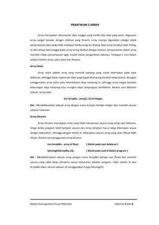 Modul Pemrograman Visual-MSA-ASG Halaman 4 dari 8
PRAKTIKUM 5 ARRAY
Array merupakan sekumpulan data tunggal yang meiliki tipe data yang sama. Kegunaan
array sangat banyak, dengan sifatnya yang dinamis array mampu digunakan sebagai objek
penyimpanan data yang stabil meskipun ketika program ditutup data array tersebut akan hilang.
Isi dari setiap data tunggal pada array sering disebut dengan elemen, setiap elemen dalam array
memiliki indeks penyimpanan agar mudah dalam pengambilan datanya. Terdapat 2 cara dalam
alokasi memori array, yaitu statis dan dinamis.
Array Statis
Array statis adalah array yang memiliki panjang yang sudah ditentukan pada awal
deklarasi, sehingga batas maksimum data yang dapat ditampung bersifat tetap (statis). Kerugian
menggunakan array statis yaitu keterbatasan daya tampung isi, sehingga array sangat beresiko
kekurangan daya tampung atau mungkin daya tampungnya berlebihan. Berikut cara deklarasi
sebuah array statis :
Var ArrayKu : array[1..5] of integer;
Ket : Mendeklarasikan sebuah array dengan nama ArrayKu bertipe Integer dan memiliki ukuran
sebesar 5 elemen.
Array Dinamis
Array dinamis merupakan array yang tidak mempunyai ukuran yang tetap saat deklarasi,
tetapi ketika program telah berjalan ukuran dari array tersebut harus tetap ditentukan sesuai
dengan kebutuhan. Sehingga dengan teknik ini diharapkan ukuran array yang akan dibuat lebih
efisien. Berikut cara penggunaan array dinamis :
Var ArrayMu : array of Real; { ditulis pada saat deklarasi }
SetLength(ArrayMu,10); { ditulis pada saat di dalam program }
Ket : Mendeklarasikan sebuah array dengan nama ArrayMu bertipe real (float) dan memiliki
ukuran yang tidak tetap (dinamis) sesuai kebutuhan didalam program. Pada contoh di atas
ArrayMu diberi ukuran sebesar 10 menggunakan fungsi SetLength().
 