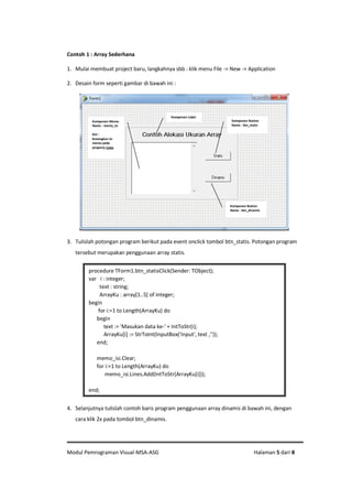 Modul Pemrograman Visual-MSA-ASG Halaman 5 dari 8
Contoh 1 : Array Sederhana
1. Mulai membuat project baru, langkahnya sbb : klik menu File -> New -> Application
2. Desain form seperti gambar di bawah ini :
3. Tulislah potongan program berikut pada event onclick tombol btn_statis. Potongan program
tersebut merupakan penggunaan array statis.
4. Selanjutnya tulislah contoh baris program penggunaan array dinamis di bawah ini, dengan
cara klik 2x pada tombol btn_dinamis.
procedure TForm1.btn_statisClick(Sender: TObject);
var i : integer;
text : string;
ArrayKu : array[1..5] of integer;
begin
for i:=1 to Length(ArrayKu) do
begin
text := 'Masukan data ke-' + IntToStr(i);
ArrayKu[i] := StrToInt(InputBox('Input', text ,''));
end;
memo_isi.Clear;
for i:=1 to Length(ArrayKu) do
memo_isi.Lines.Add(IntToStr(ArrayKu[i]));
end;
Komponen Button
Name : btn_statis
Komponen Memo
Name : memo_isi
Ket :
Kosongkan isi
memo pada
property Lines
Komponen Button
Name : btn_dinamis
Komponen Label
 
