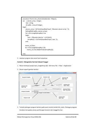 Modul Pemrograman Visual-MSA-ASG Halaman 6 dari 8
5. Jalankan program dan amati hasil outputnya.
Contoh 2 : Mengetahui Hari dari Sebuah Tanggal
1. Mulai membuat project baru, langkahnya sbb : klik menu File -> New -> Application
2. Desain seperti gambar berikut :
3. Tulislah potongan program berikut pada event onclick tombol btn_statis. Potongan program
tersebut merupakan proses perhitungan konversi dari tanggal ke hari.
procedure TForm1.btn_dinamisClick(Sender: TObject);
var i, ukuran_array : integer;
text : string;
ArrayMu : array of integer;
begin
ukuran_array := StrToInt(InputBox('Input', 'Masukan ukuran array' ,''));
Setlength(ArrayMu, ukuran_array);
for i:=0 to Length(ArrayMu)-1 do
begin
text := 'Masukan data ke-' + IntToStr(i);
ArrayMu[i] := StrToInt(InputBox('Input', text ,''));
end;
memo_isi.Clear;
for i:=0 to Length(ArrayMu)-1 do
memo_isi.Lines.Add(IntToStr(ArrayMu[i]));
end;
Komponen Edit
Name : Etahun
Komponen Button
Name : btn_proses
Komponen LabelKomponen GroupBox
Komponen Edit
Name : Ebln
Komponen Edit
Name : Etgl
Komponen Edit
Name : Ehari
Komponen GroupBox
Komponen Label
 