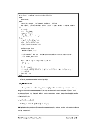 Modul Pemrograman Visual-MSA-ASG Halaman 7 dari 8
4. Jalankan program dan amati hasil outputnya.
Array Multidimensi
Pada pembahasan sebelumnya, array yang digunakan masih berupa array satu dimensi.
Tetapi ada kasus dimana kita memerlukan array multidimensi untuk menyelesaikannya. Pada
array multidimensi juga ada yang bersifat statis dan dinamis, berikut penjelasan penggunaan dari
array multidimensi.
Array Multidimensi Statik
Var ArrayKu : array[1..5] of array[1..3] integer;
Ket : Mendeklarasikan sebuah array dengan nama ArrayKu bertipe Integer dan memiliki ukuran
sebesar 5x3 elemen.
procedure TForm1.btnprosesClick(Sender: TObject);
type
x = string[7];
const
faktor_bln : array[1..12] of byte = (0,3,3,6,1,4,6,2,5,0,3,5);
hari : array[0..8] of x = ('Minggu', 'Senin', 'Selasa', '', 'Rabu', 'Kamis', '', 'Jumat', 'Sabtu');
var
hr : string;
nama : string[255];
j1,j2,j3,j4 : integer;
tanggal, bulan, tahun : integer;
begin
tanggal := StrToInt(Etgl.Text);
bulan := StrToInt(Ebln.Text);
tahun := StrToInt(Etahun.Text);
if tahun > 1900 then
tahun := tahun - 1900;
j1 := trunc(tahun * 365.25); { trunc fungsi membulatkan kebawah untuk tipe int }
j2 := j1 + faktor_bln[bulan];
if (tahun/4 = trunc(tahun/4)) and(bulan < 3) then
j2 := j2 - 1;
j3 := j2 + tanggal;
j4 := trunc(frac(j3/7) * 10); { frac fungsi mengambil hanya angka dibekang koma }
hr := hari[j4];
Ehari.Text := hr;
end;
 