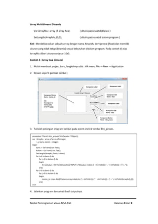 Modul Pemrograman Visual-MSA-ASG Halaman 8 dari 8
Array Multidimensi Dinamis
Var ArrayMu : array of array Real; { ditulis pada saat deklarasi }
SetLength(ArrayMu,10,5); { ditulis pada saat di dalam program }
Ket : Mendeklarasikan sebuah array dengan nama ArrayMu bertipe real (float) dan memiliki
ukuran yang tidak tetap(dinamis) sesuai kebutuhan didalam program. Pada contoh di atas
ArrayMu diberi ukuran sebesar 10x5.
Contoh 3 : Array Dua Dimensi
1. Mulai membuat project baru, langkahnya sbb : klik menu File -> New -> Application
2. Desain seperti gambar berikut :
3. Tulislah potongan program berikut pada event onclick tombol btn_proses.
4. Jalankan program dan amati hasil outputnya.
procedure TForm1.btn_prosesClick(Sender: TObject);
var ArrayKu : array of array of integer;
i, j, baris, kolom : integer;
begin
baris := StrToInt(Ebar.Text);
kolom := StrToInt(Ekol.Text);
SetLength(ArrayKu, baris, kolom);
for i:=0 to baris-1 do
for j:=0 to kolom-1 do
begin
ArrayKu[i,j] := StrToInt(InputBox('INPUT', ('Masukan indeks [' + IntToStr(i)+ ', ' + IntToStr(j) + ']') , ''));
end;
for i:=0 to baris-1 do
for j:=0 to kolom-1 do
begin
memo_isi.Lines.Add('Elemen array indeks ke [' + IntToStr(i)+ ', ' + IntToStr(j) + '] = ' + IntToStr(ArrayKu[i,j]));
end;
end;
Komponen Label
Komponen Edit
Name : Ebar
Komponen Memo
Name : memo_isi
Ket :
Kosongkan isi
memo pada
property Lines
Komponen Edit
Name : Ekol
Komponen Button
Name : btn_proses
Komponen Label
Komponen Label
 