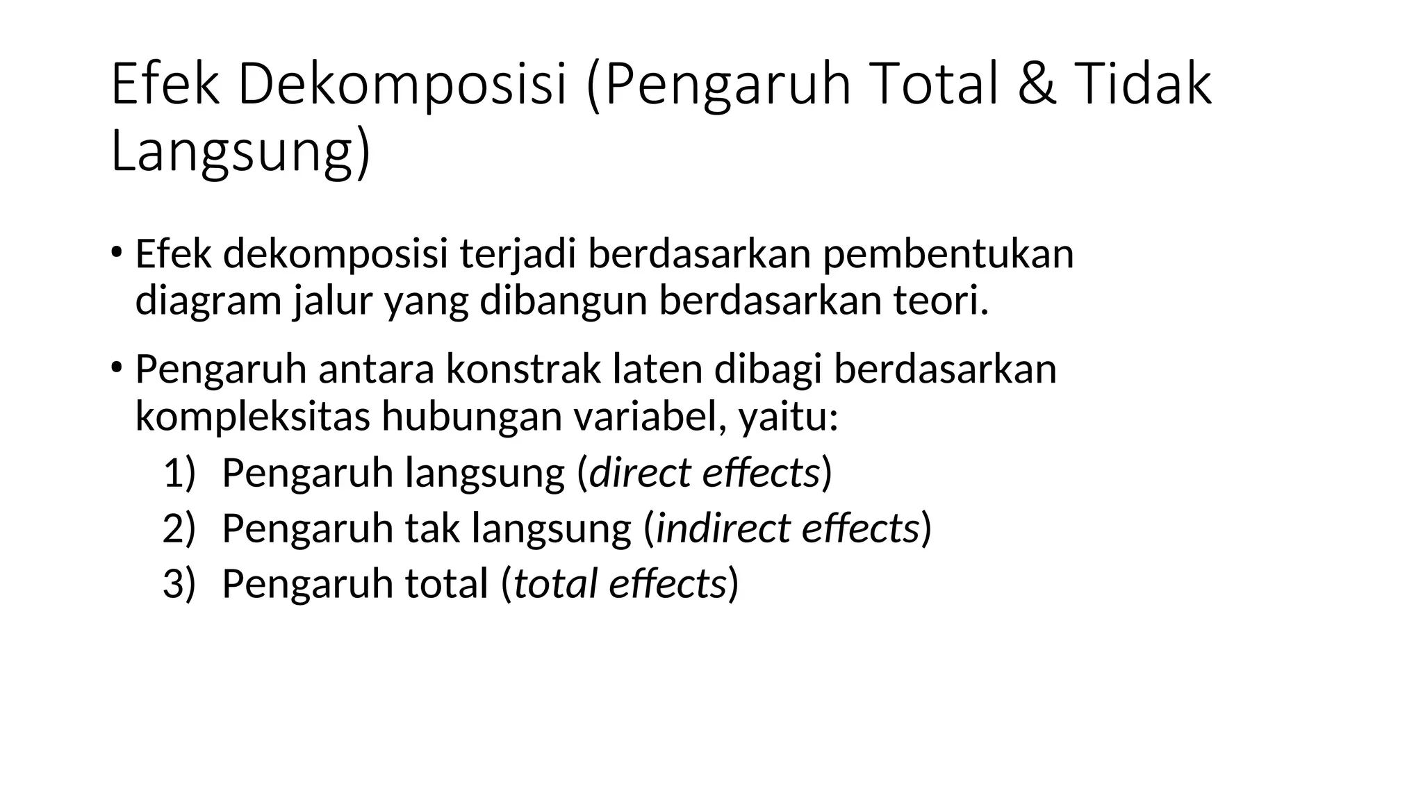 Efek Dekomposisi (Pengaruh Total & Tidak
Langsung)
• Efek dekomposisi terjadi berdasarkan pembentukan
diagram jalur yang dibangun berdasarkan teori.
• Pengaruh antara konstrak laten dibagi berdasarkan
kompleksitas hubungan variabel, yaitu:
1) Pengaruh langsung (direct effects)
2) Pengaruh tak langsung (indirect effects)
3) Pengaruh total (total effects)
 