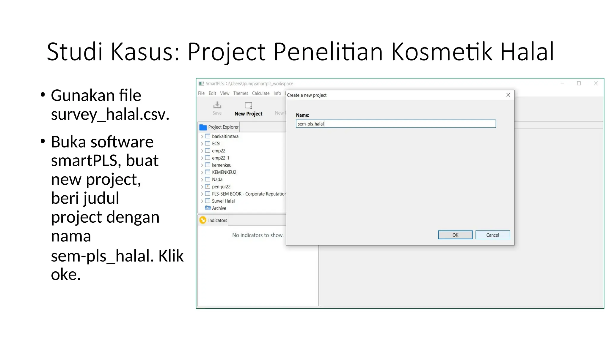 Studi Kasus: Project Penelitian Kosmetik Halal
• Gunakan file
survey_halal.csv.
• Buka software
smartPLS, buat
new project,
beri judul
project dengan
nama
sem-pls_halal. Klik
oke.
 