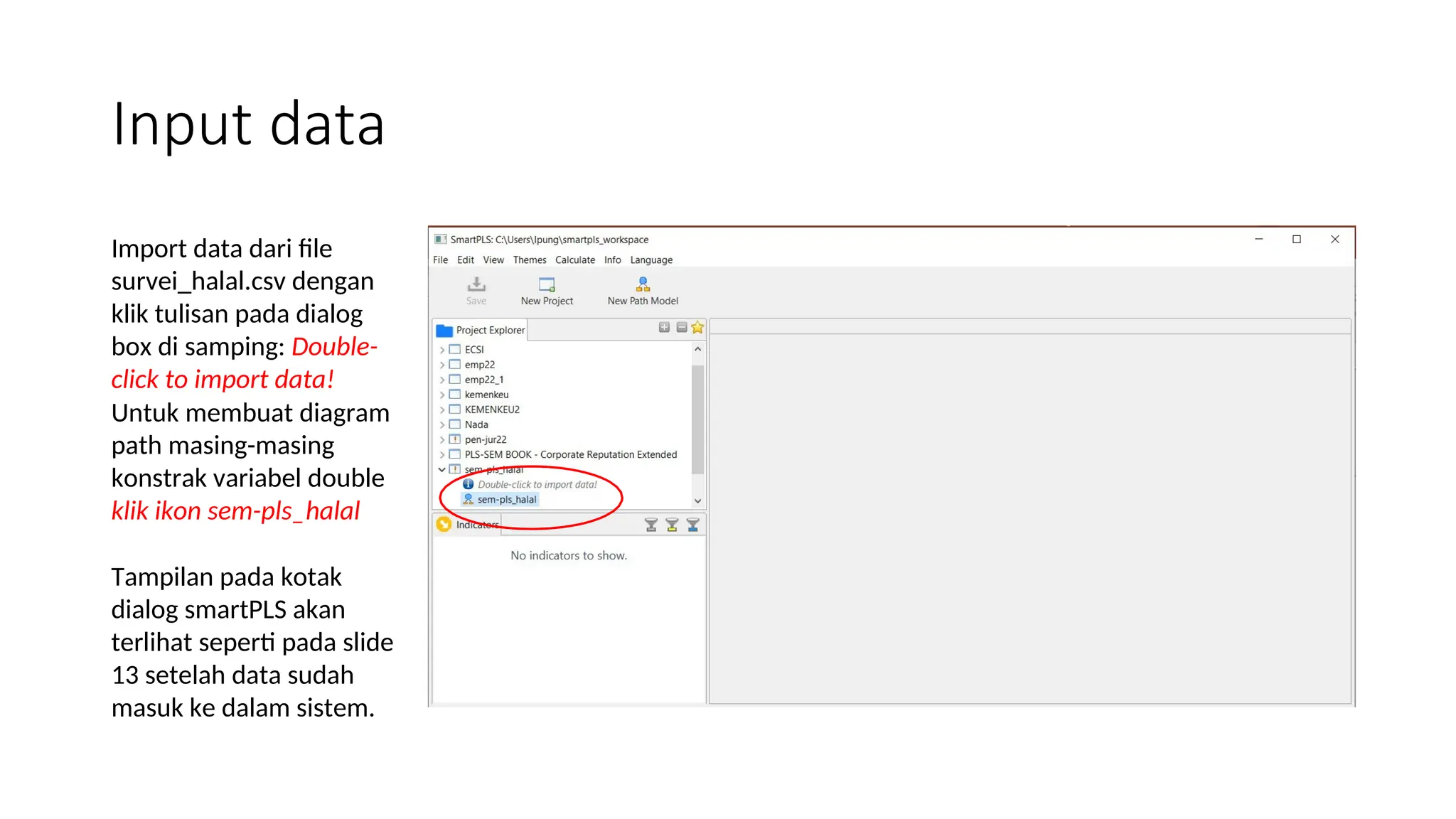 Input data
Import data dari file
survei_halal.csv dengan
klik tulisan pada dialog
box di samping: Double-
click to import data!
Untuk membuat diagram
path masing-masing
konstrak variabel double
klik ikon sem-pls_halal
Tampilan pada kotak
dialog smartPLS akan
terlihat seperti pada slide
13 setelah data sudah
masuk ke dalam sistem.
 