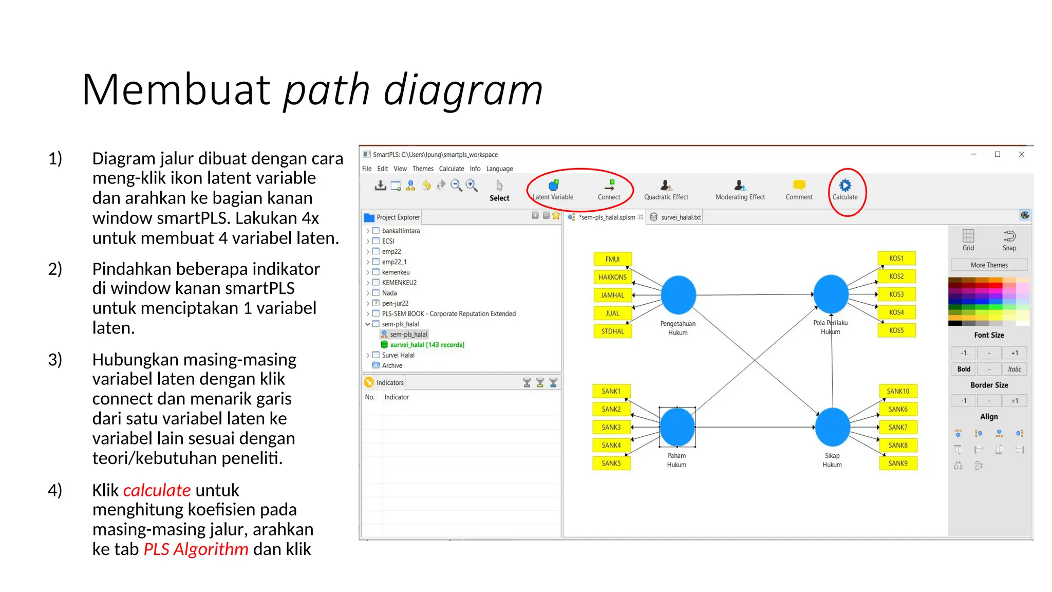 Membuat path diagram
1) Diagram jalur dibuat dengan cara
meng-klik ikon latent variable
dan arahkan ke bagian kanan
window smartPLS. Lakukan 4x
untuk membuat 4 variabel laten.
2) Pindahkan beberapa indikator
di window kanan smartPLS
untuk menciptakan 1 variabel
laten.
3) Hubungkan masing-masing
variabel laten dengan klik
connect dan menarik garis
dari satu variabel laten ke
variabel lain sesuai dengan
teori/kebutuhan peneliti.
4) Klik calculate untuk
menghitung koefisien pada
masing-masing jalur, arahkan
ke tab PLS Algorithm dan klik
 