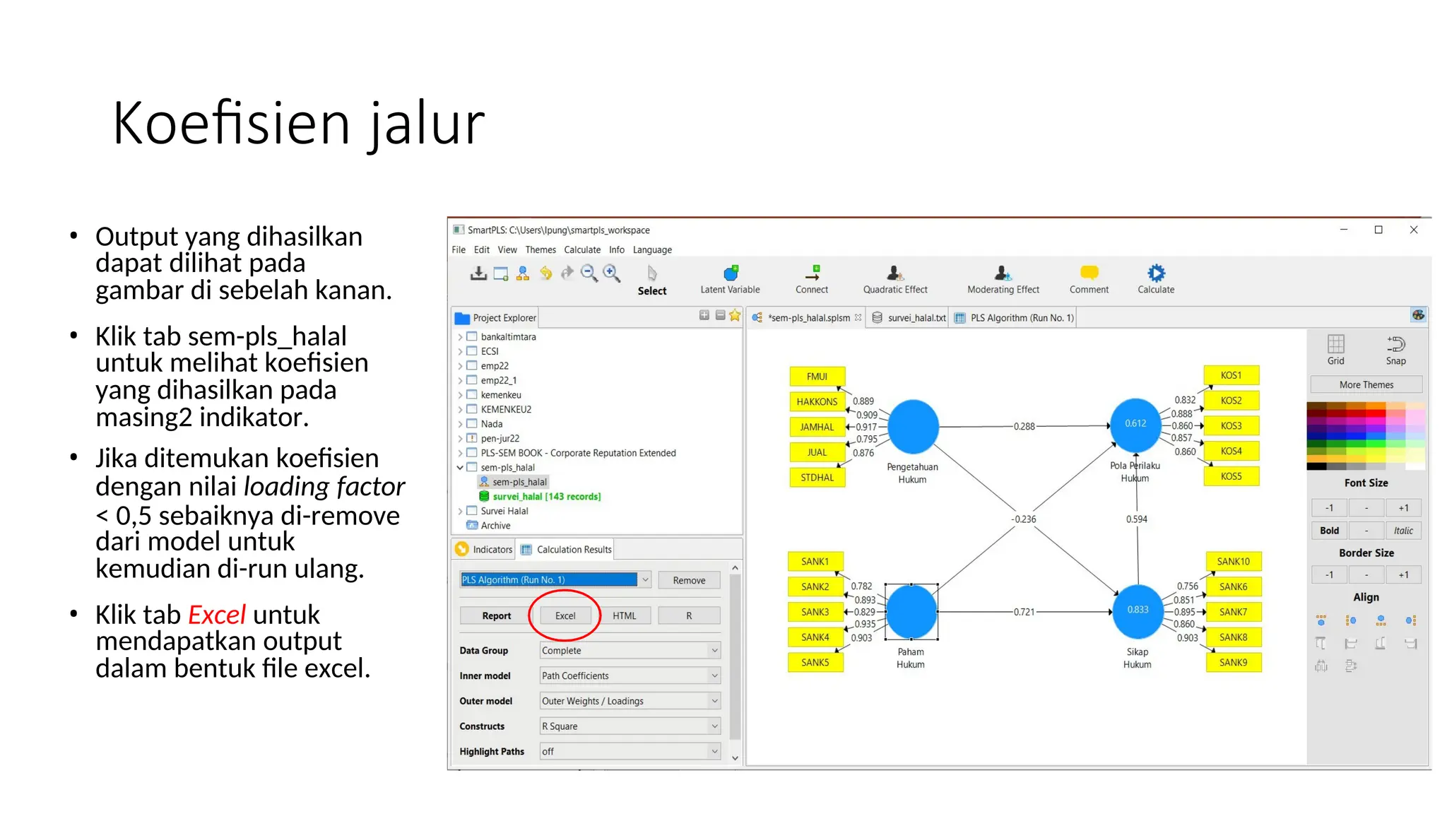 Koefisien jalur
• Output yang dihasilkan
dapat dilihat pada
gambar di sebelah kanan.
• Klik tab sem-pls_halal
untuk melihat koefisien
yang dihasilkan pada
masing2 indikator.
• Jika ditemukan koefisien
dengan nilai loading factor
< 0,5 sebaiknya di-remove
dari model untuk
kemudian di-run ulang.
• Klik tab Excel untuk
mendapatkan output
dalam bentuk file excel.
 
