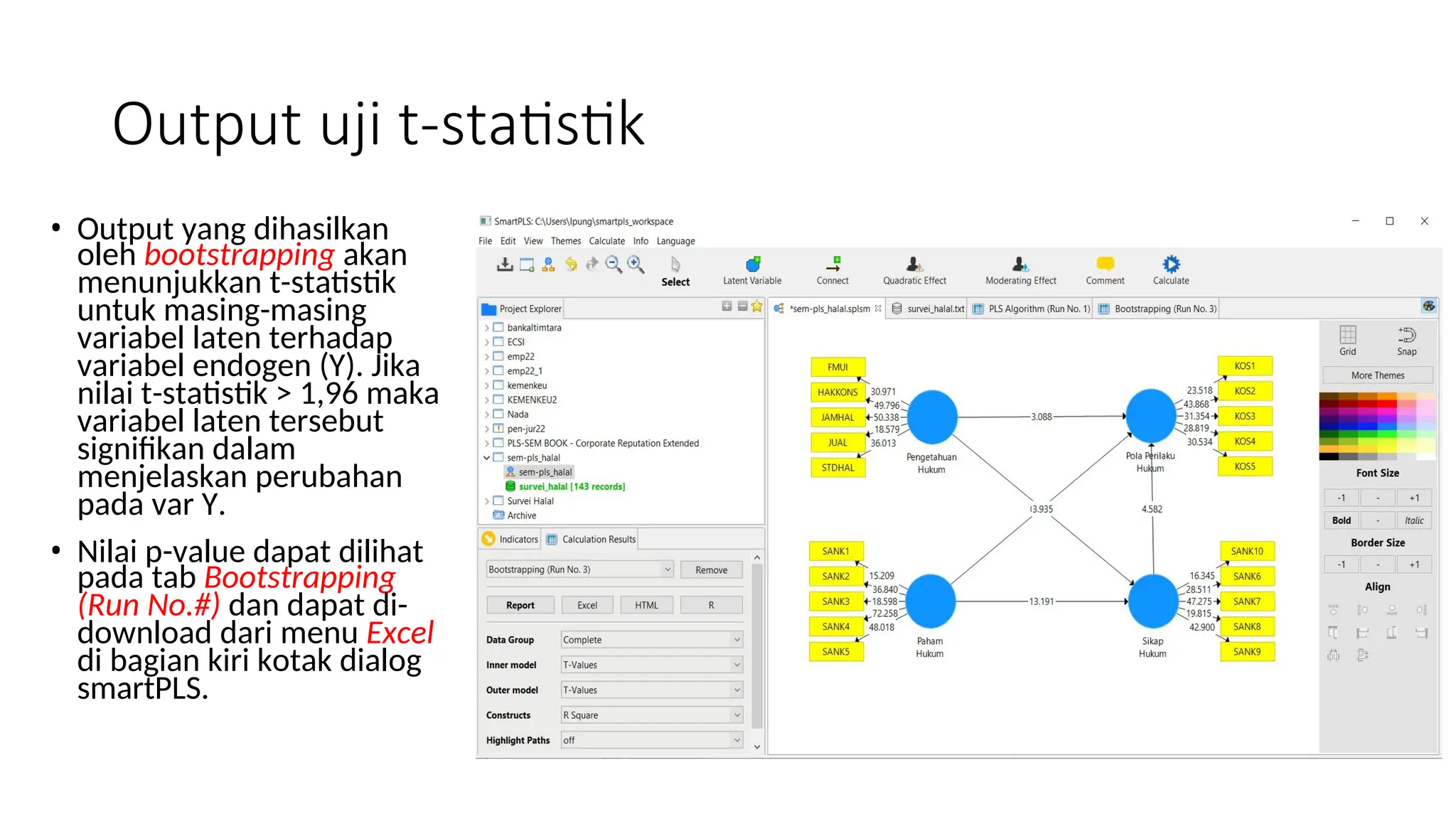 Output uji t-statistik
• Output yang dihasilkan
oleh bootstrapping akan
menunjukkan t-statistik
untuk masing-masing
variabel laten terhadap
variabel endogen (Y). Jika
nilai t-statistik > 1,96 maka
variabel laten tersebut
signifikan dalam
menjelaskan perubahan
pada var Y.
• Nilai p-value dapat dilihat
pada tab Bootstrapping
(Run No.#) dan dapat di-
download dari menu Excel
di bagian kiri kotak dialog
smartPLS.
 