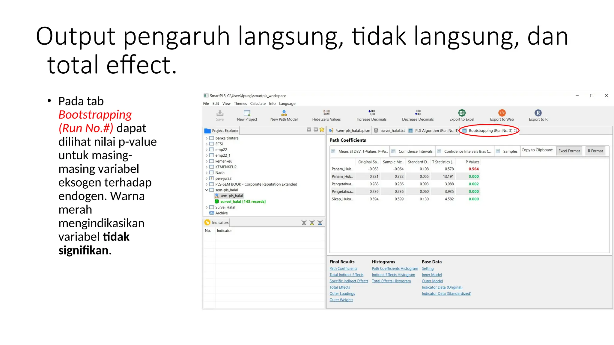 Output pengaruh langsung, tidak langsung, dan
total effect.
• Pada tab
Bootstrapping
(Run No.#) dapat
dilihat nilai p-value
untuk masing-
masing variabel
eksogen terhadap
endogen. Warna
merah
mengindikasikan
variabel tidak
signifikan.
 