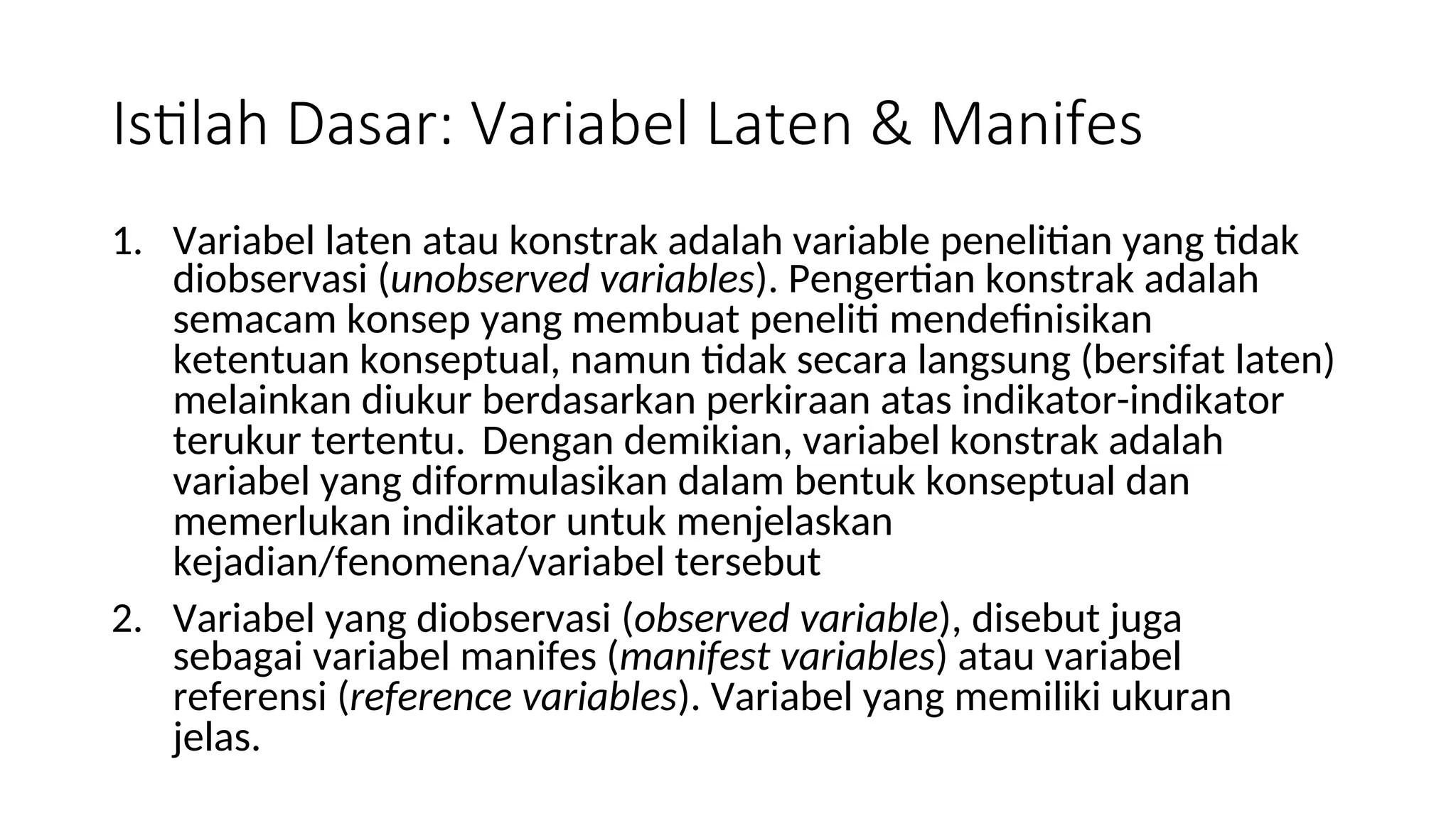 Istilah Dasar: Variabel Laten & Manifes
1. Variabel laten atau konstrak adalah variable penelitian yang tidak
diobservasi (unobserved variables). Pengertian konstrak adalah
semacam konsep yang membuat peneliti mendefinisikan
ketentuan konseptual, namun tidak secara langsung (bersifat laten)
melainkan diukur berdasarkan perkiraan atas indikator-indikator
terukur tertentu. Dengan demikian, variabel konstrak adalah
variabel yang diformulasikan dalam bentuk konseptual dan
memerlukan indikator untuk menjelaskan
kejadian/fenomena/variabel tersebut
2. Variabel yang diobservasi (observed variable), disebut juga
sebagai variabel manifes (manifest variables) atau variabel
referensi (reference variables). Variabel yang memiliki ukuran
jelas.
 
