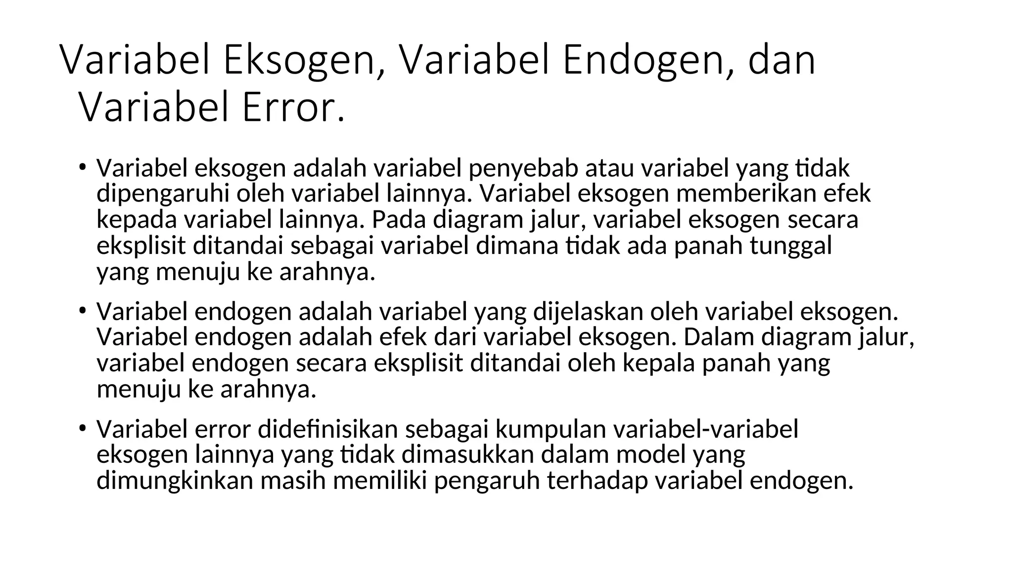 Variabel Eksogen, Variabel Endogen, dan
Variabel Error.
• Variabel eksogen adalah variabel penyebab atau variabel yang tidak
dipengaruhi oleh variabel lainnya. Variabel eksogen memberikan efek
kepada variabel lainnya. Pada diagram jalur, variabel eksogen secara
eksplisit ditandai sebagai variabel dimana tidak ada panah tunggal
yang menuju ke arahnya.
• Variabel endogen adalah variabel yang dijelaskan oleh variabel eksogen.
Variabel endogen adalah efek dari variabel eksogen. Dalam diagram jalur,
variabel endogen secara eksplisit ditandai oleh kepala panah yang
menuju ke arahnya.
• Variabel error didefinisikan sebagai kumpulan variabel-variabel
eksogen lainnya yang tidak dimasukkan dalam model yang
dimungkinkan masih memiliki pengaruh terhadap variabel endogen.
 