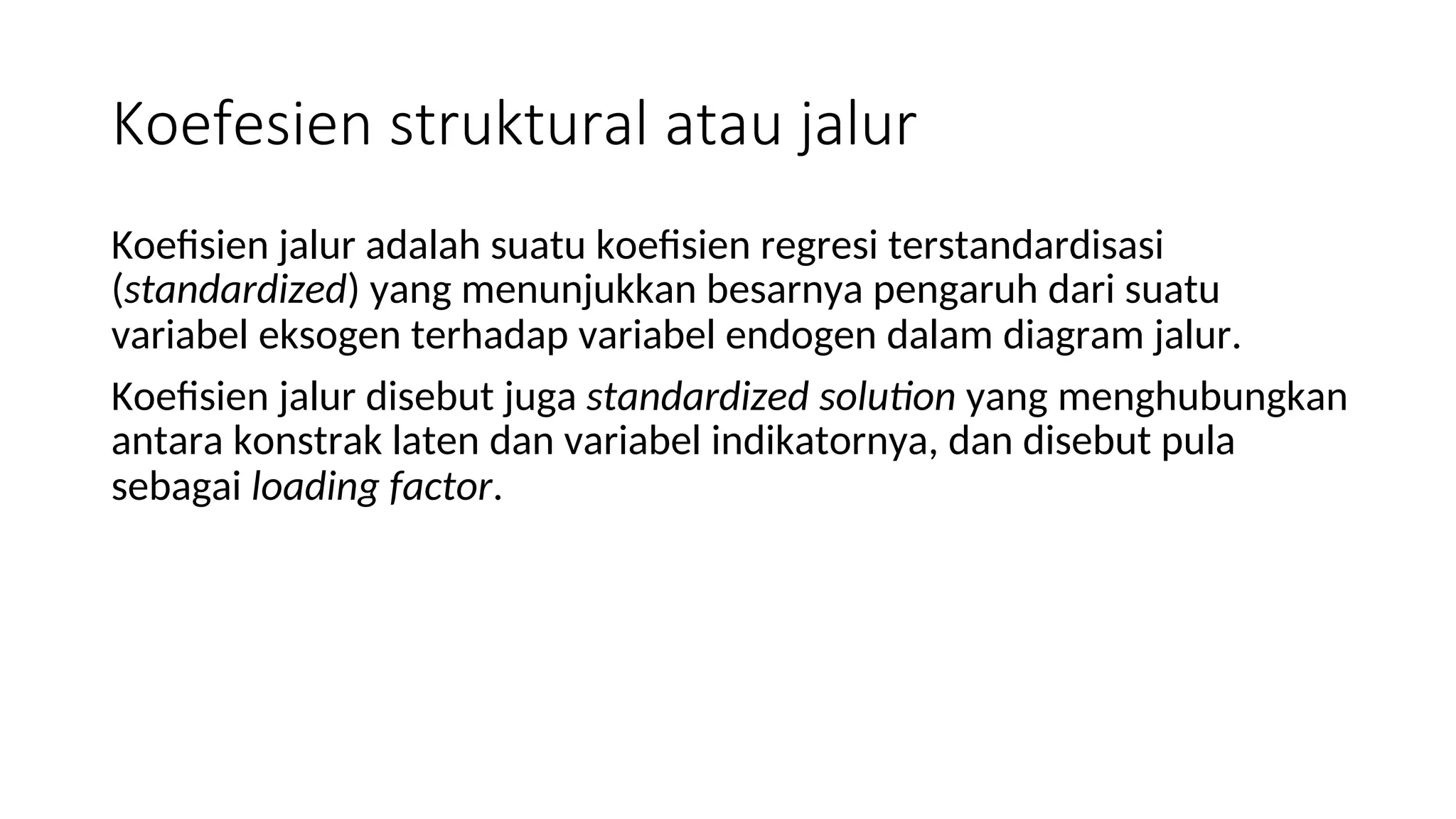 Koefesien struktural atau jalur
Koefisien jalur adalah suatu koefisien regresi terstandardisasi
(standardized) yang menunjukkan besarnya pengaruh dari suatu
variabel eksogen terhadap variabel endogen dalam diagram jalur.
Koefisien jalur disebut juga standardized solution yang menghubungkan
antara konstrak laten dan variabel indikatornya, dan disebut pula
sebagai loading factor.
 