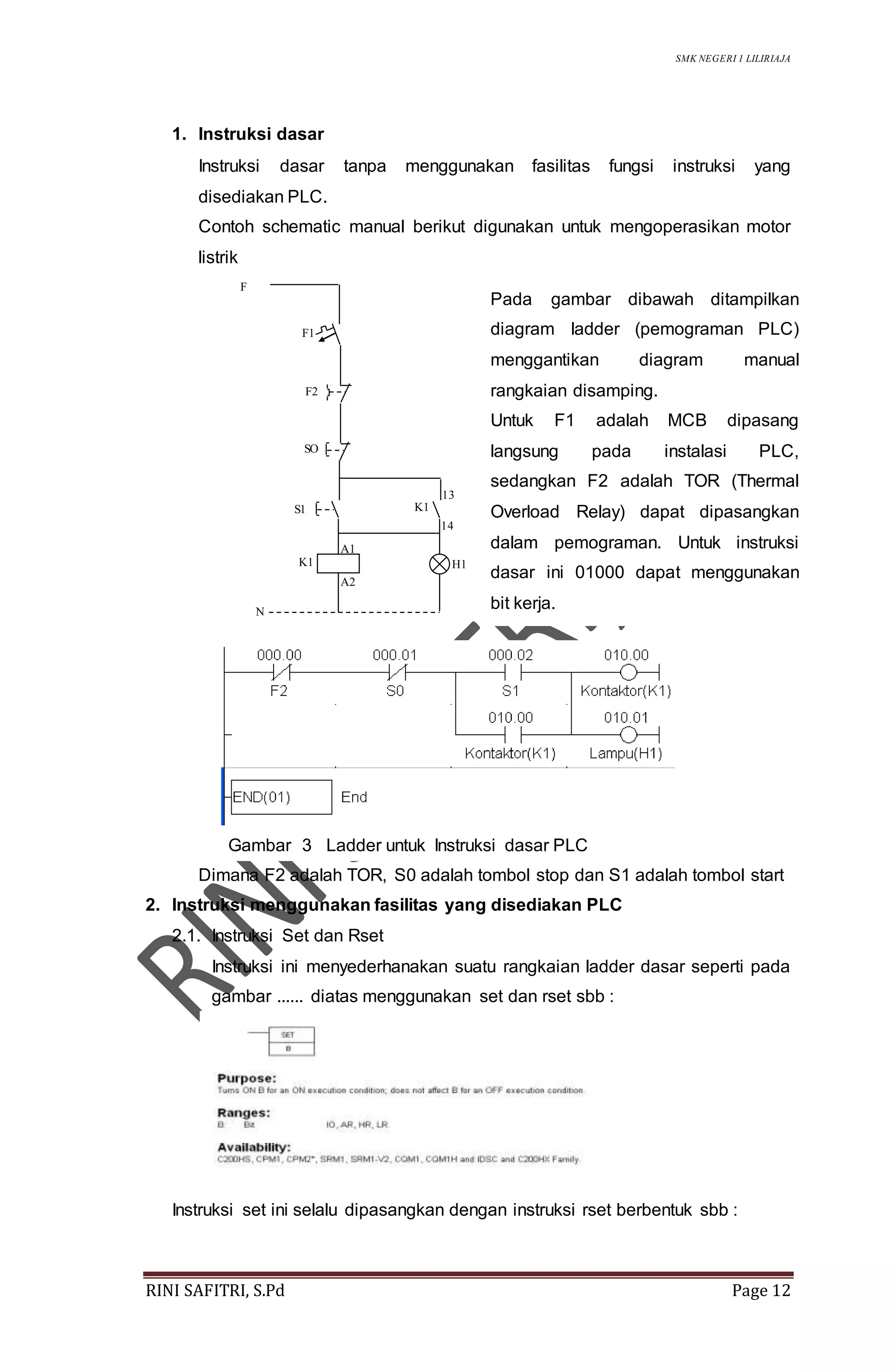 SMK NEGERI 1 LILIRIAJA
RINI SAFITRI, S.Pd Page 12
1. Instruksi dasar
Instruksi dasar tanpa menggunakan fasilitas fungsi instruksi yang
disediakan PLC.
Contoh schematic manual berikut digunakan untuk mengoperasikan motor
listrik
Dimana F2 adalah TOR, S0 adalah tombol stop dan S1 adalah tombol start
2. Instruksi menggunakan fasilitas yang disediakan PLC
2.1. Instruksi Set dan Rset
Instruksi ini menyederhanakan suatu rangkaian ladder dasar seperti pada
gambar ...... diatas menggunakan set dan rset sbb :
Instruksi set ini selalu dipasangkan dengan instruksi rset berbentuk sbb :
F1
F2
SO
S1
13
14
H1K1
F
N
K1
A1
A2
Pada gambar dibawah ditampilkan
diagram ladder (pemograman PLC)
menggantikan diagram manual
rangkaian disamping.
Untuk F1 adalah MCB dipasang
langsung pada instalasi PLC,
sedangkan F2 adalah TOR (Thermal
Overload Relay) dapat dipasangkan
dalam pemograman. Untuk instruksi
dasar ini 01000 dapat menggunakan
bit kerja.
Gambar 3 Ladder untuk Instruksi dasar PLC
 