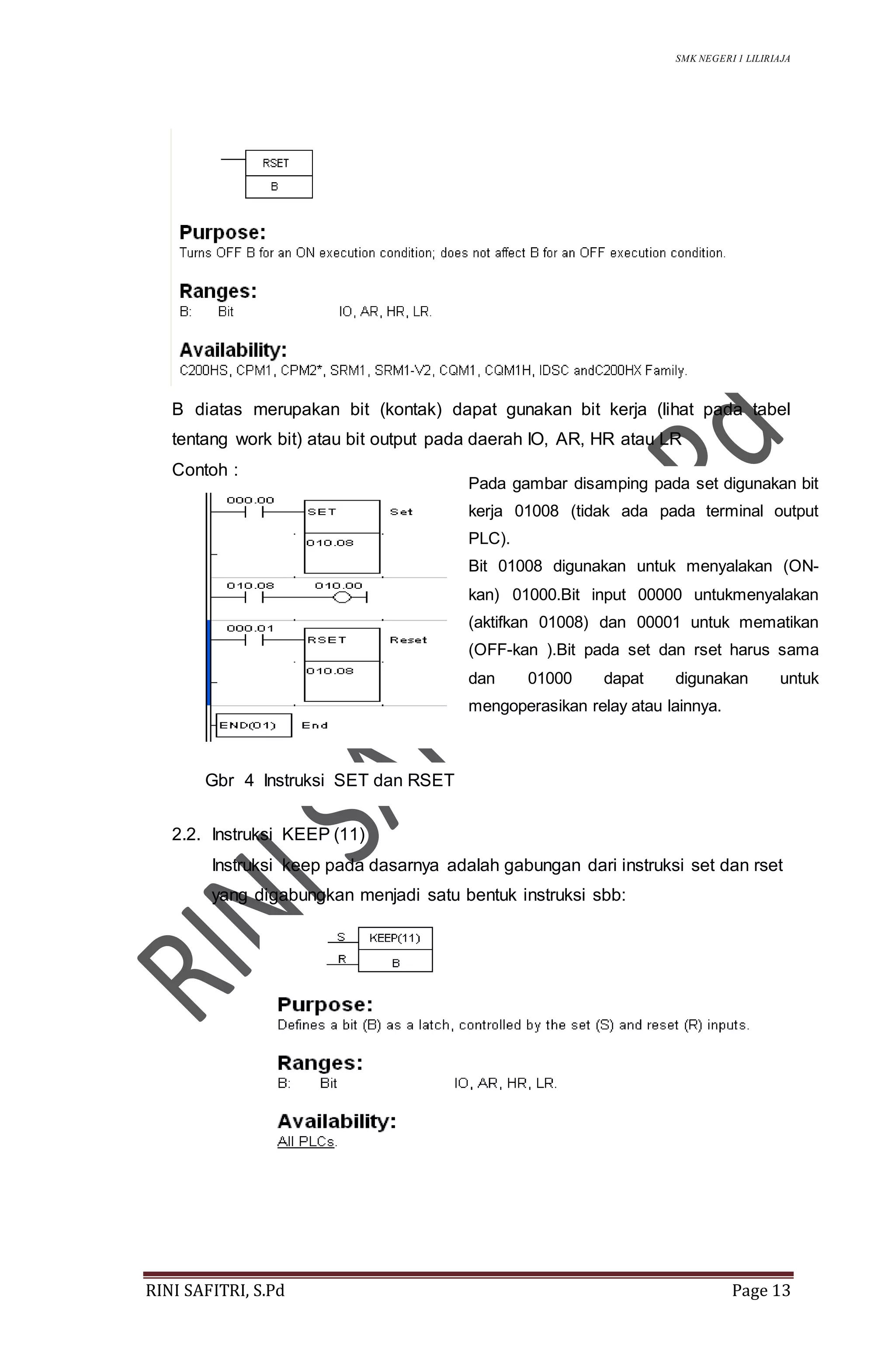 SMK NEGERI 1 LILIRIAJA
RINI SAFITRI, S.Pd Page 13
B diatas merupakan bit (kontak) dapat gunakan bit kerja (lihat pada tabel
tentang work bit) atau bit output pada daerah IO, AR, HR atau LR
Contoh :
2.2. Instruksi KEEP (11)
Instruksi keep pada dasarnya adalah gabungan dari instruksi set dan rset
yang digabungkan menjadi satu bentuk instruksi sbb:
Pada gambar disamping pada set digunakan bit
kerja 01008 (tidak ada pada terminal output
PLC).
Bit 01008 digunakan untuk menyalakan (ON-
kan) 01000.Bit input 00000 untukmenyalakan
(aktifkan 01008) dan 00001 untuk mematikan
(OFF-kan ).Bit pada set dan rset harus sama
dan 01000 dapat digunakan untuk
mengoperasikan relay atau lainnya.
Gbr 4 Instruksi SET dan RSET
 