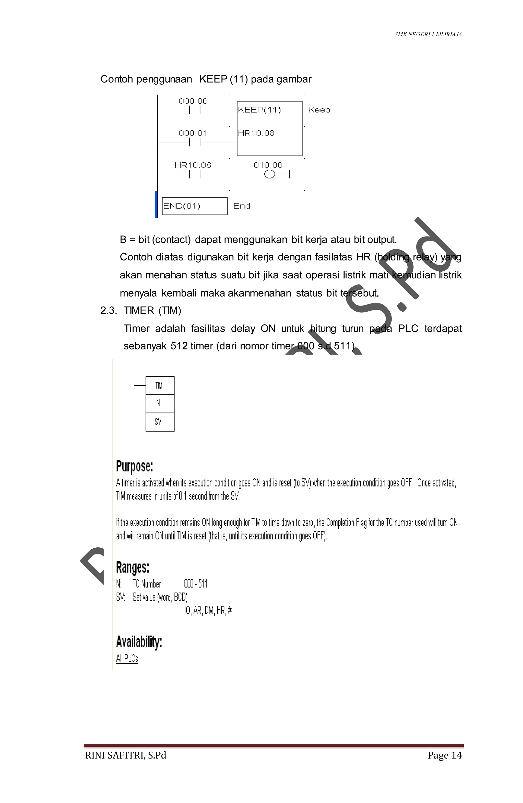 SMK NEGERI 1 LILIRIAJA
RINI SAFITRI, S.Pd Page 14
Contoh penggunaan KEEP (11) pada gambar
B = bit (contact) dapat menggunakan bit kerja atau bit output.
Contoh diatas digunakan bit kerja dengan fasilatas HR (holding relay) yang
akan menahan status suatu bit jika saat operasi listrik mati kemudian listrik
menyala kembali maka akanmenahan status bit tersebut.
2.3. TIMER (TIM)
Timer adalah fasilitas delay ON untuk hitung turun pada PLC terdapat
sebanyak 512 timer (dari nomor timer 000 s.d 511)
 